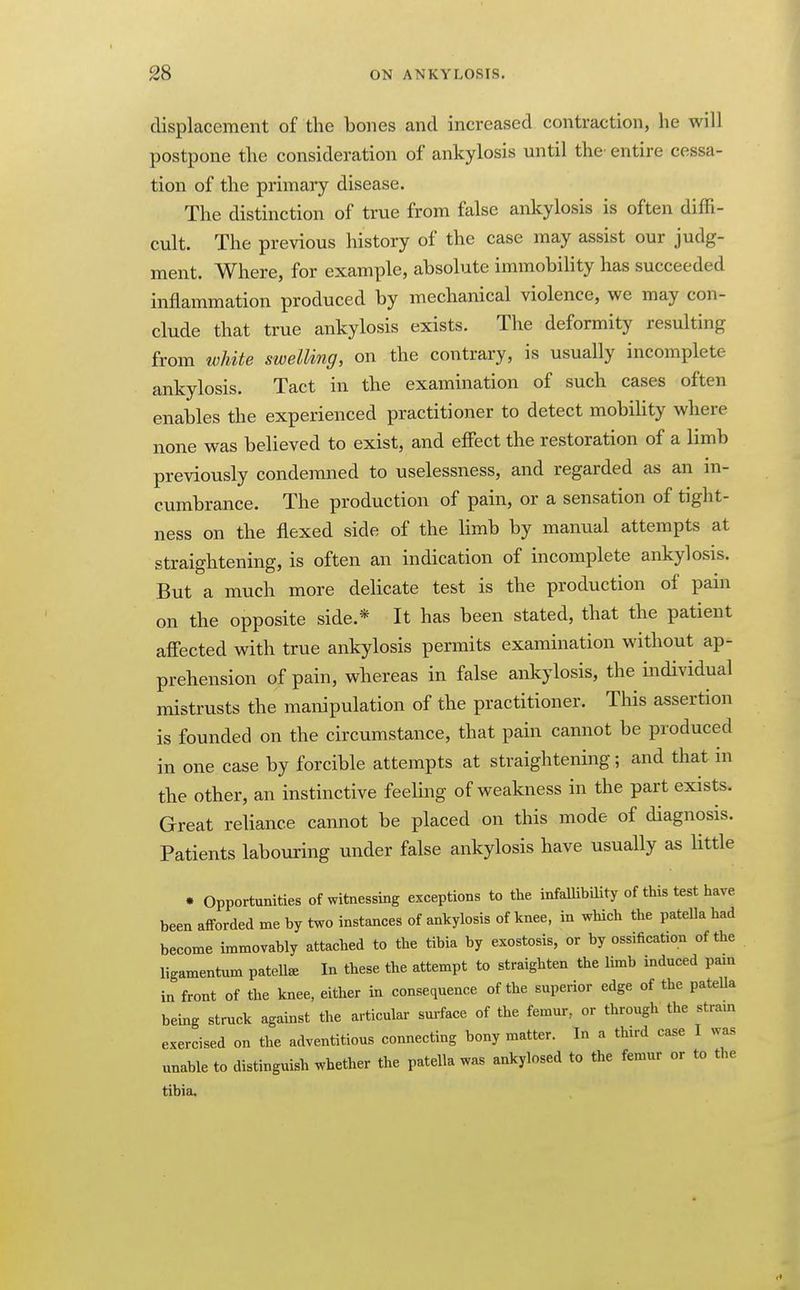displacement of the bones and increased contraction, he will postpone the consideration of ankylosis until the entire cessa- tion of the primary disease. The distinction of true from false ankylosis is often diffi- cult. The previous history of the case may assist our judg- ment. Where, for example, absolute immobility has succeeded inflammation produced by mechanical violence, we may con- clude that true ankylosis exists. The deformity resulting from white swelling, on the contrary, is usually incomplete ankylosis. Tact in the examination of such cases often enables the experienced practitioner to detect mobihty where none was believed to exist, and effect the restoration of a limb previously condemned to uselessness, and regarded as an in- cumbrance. The production of pain, or a sensation of tight- ness on the flexed side of the Hmb by manual attempts at straightening, is often an indication of incomplete ankylosis. But a much more delicate test is the production of pain on the opposite side.* It has been stated, that the patient affected with true ankylosis permits examination without ap- prehension of pain, whereas in false ankylosis, the individual mistrusts the manipulation of the practitioner. This assertion is founded on the circumstance, that pain cannot be produced in one case by forcible attempts at straightening; and that in the other, an instinctive feeling of weakness in the part exists. Great reliance cannot be placed on this mode of diagnosis. Patients labouring under false ankylosis have usually as little • Opportunities of witnessing exceptions to the infaUibility of this test have been afforded me by two instances of ankylosis of knee, in which the patella had become immovably attached to the tibia by exostosis, or by ossification of the ligamentum patelte In these the attempt to straighten the limb induced pain in front of the knee, either in consequence of the superior edge of the pateUa being struck against the articular surface of the femur, or through the strain exercised on the adventitious connecting bony matter. In a third case I was unable to distinguish whether the patella was ankylosed to the femur or to the tibia.