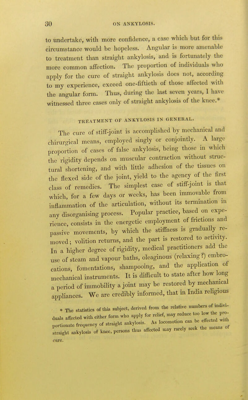 to undertake, with more confidence, a case which but for this circumstance would be hopeless. Angular is more amenable to treatment than straight ankylosis, and is fortunately the more common affection. The proportion of individuals who apply for the cure of straight ankylosis does not, according to my experience, exceed one-fiftieth of those affected with the angular form. Thus, during the last seven years, I have witnessed three cases only of straight ankylosis of the knee.* TREATMENT OF ANKYLOSIS IN GENERAL. The cure of stiff-joint is accomplished by mechanical and chirurgical means, employed singly or conjointly. A large proportion of cases of false ankylosis, being those in which the rigidity depends on muscular contraction without struc- tural shortening, and with Httle adhesion of the tissues on the flexed side of the joint, yield to the agency of the first class of remedies. The simplest case of stiff-joint is that which, for a few days or weeks, has been immovable from inflammation of the articulation, without its termination m any disorganising process. Popular practice, based on expe- rience, consists in the energetic employment of frictions and passive movements, by which the stiffness is gradually re- moved; volition returns, and the part is restored to activity. In a higher degree of rigidity, medical practitioners add the use of steam and vapour baths, oleaginous (relaxing?) embro- cations, fomentations, shampooing, and the apphcation of mechanical instruments. It is difiicult to state after how long a period of immobihty a joint may be restored by mechamcal appliances. We are credibly informed, that in India religious * The statistics of this subject, derived from the relative numbers of indivi- duals a^ected with either form who apply for relief, may reduce too low the pro^ portionate frequency of straight ankylosis. As locomotion can ^^^'j^^ Laight ankylosis of knee, persons thus affected may rarely seek the means cure.