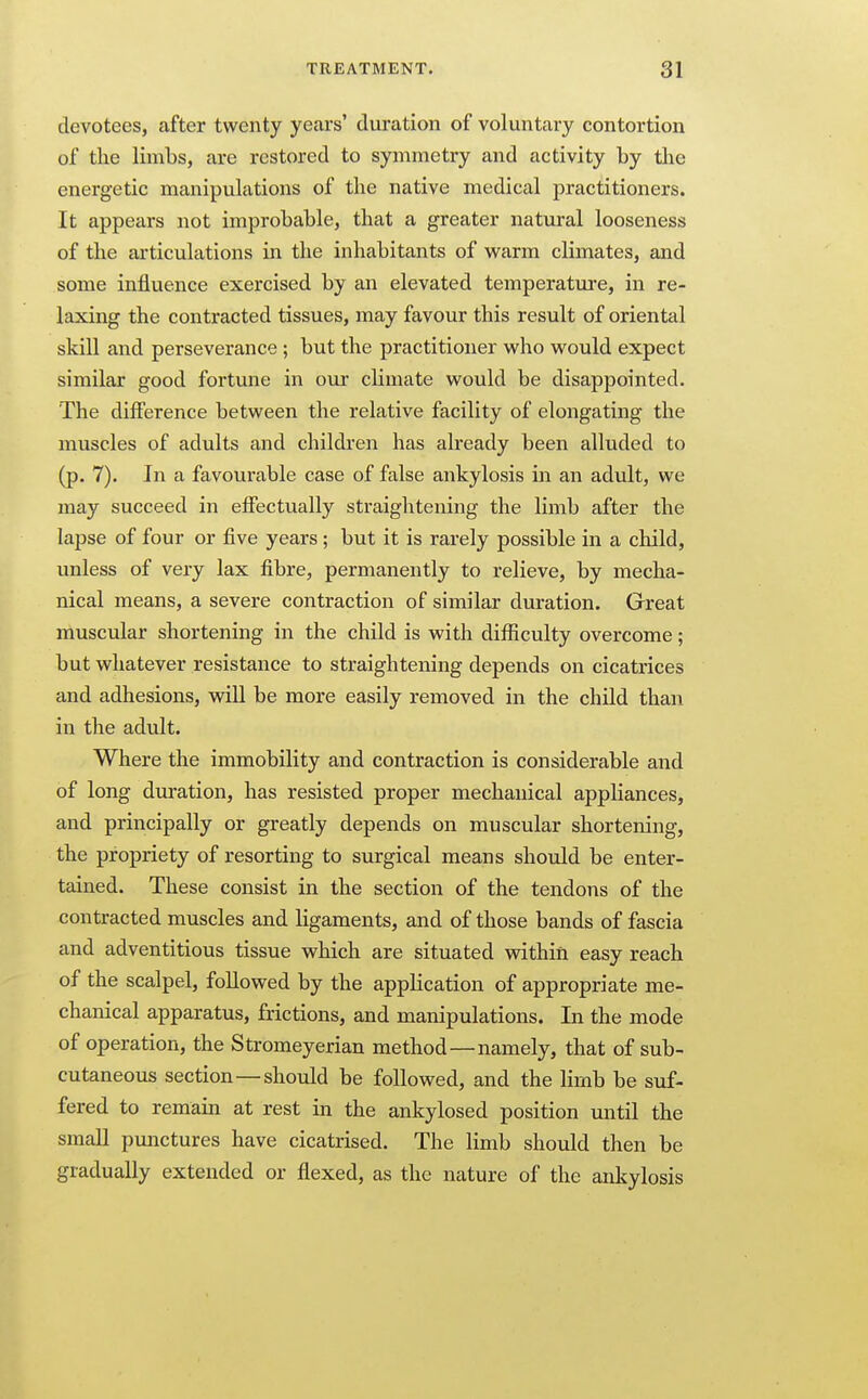 devotees, after twenty years' duration of voluntary contortion of the limbs, are restored to symmetry and activity by the energetic manipulations of the native medical practitioners. It appears not improbable, that a greater natural looseness of the articulations in the inhabitants of warm climates, and some influence exercised by an elevated temperatui-e, in re- laxing the contracted tissues, may favour this result of oriental skill and perseverance ; but the practitioner who would expect similar good fortune in our climate would be disappointed. The difference between the relative facility of elongating the muscles of adults and childi'en has already been alluded to (p. 7). In a favourable case of false ankylosis in an adult, we may succeed in effectually straightening the limb after the lapse of four or five years; but it is rarely possible in a child, unless of very lax fibre, permanently to relieve, by mecha- nical means, a severe contraction of similar duration. Great muscular shortening in the child is with difficulty overcome; but whatever resistance to straightening depends on cicatrices and adhesions, will be more easily removed in the child than in the adult. Where the immobility and contraction is considerable and of long duration, has resisted proper mechanical appliances, and principally or greatly depends on muscular shortening, the propriety of resorting to surgical means should be enter- tained. These consist in the section of the tendons of the contracted muscles and ligaments, and of those bands of fascia and adventitious tissue which are situated vsdthin easy reach of the scalpel, followed by the application of appropriate me- chanical apparatus, frictions, and manipulations. In the mode of operation, the Stromeyeriau method—namely, that of sub- cutaneous section—should be followed, and the limb be suf- fered to remain at rest in the ankylosed position until the smaU ptmctures have cicatrised. The limb should then be gradually extended or flexed, as the nature of the ankylosis