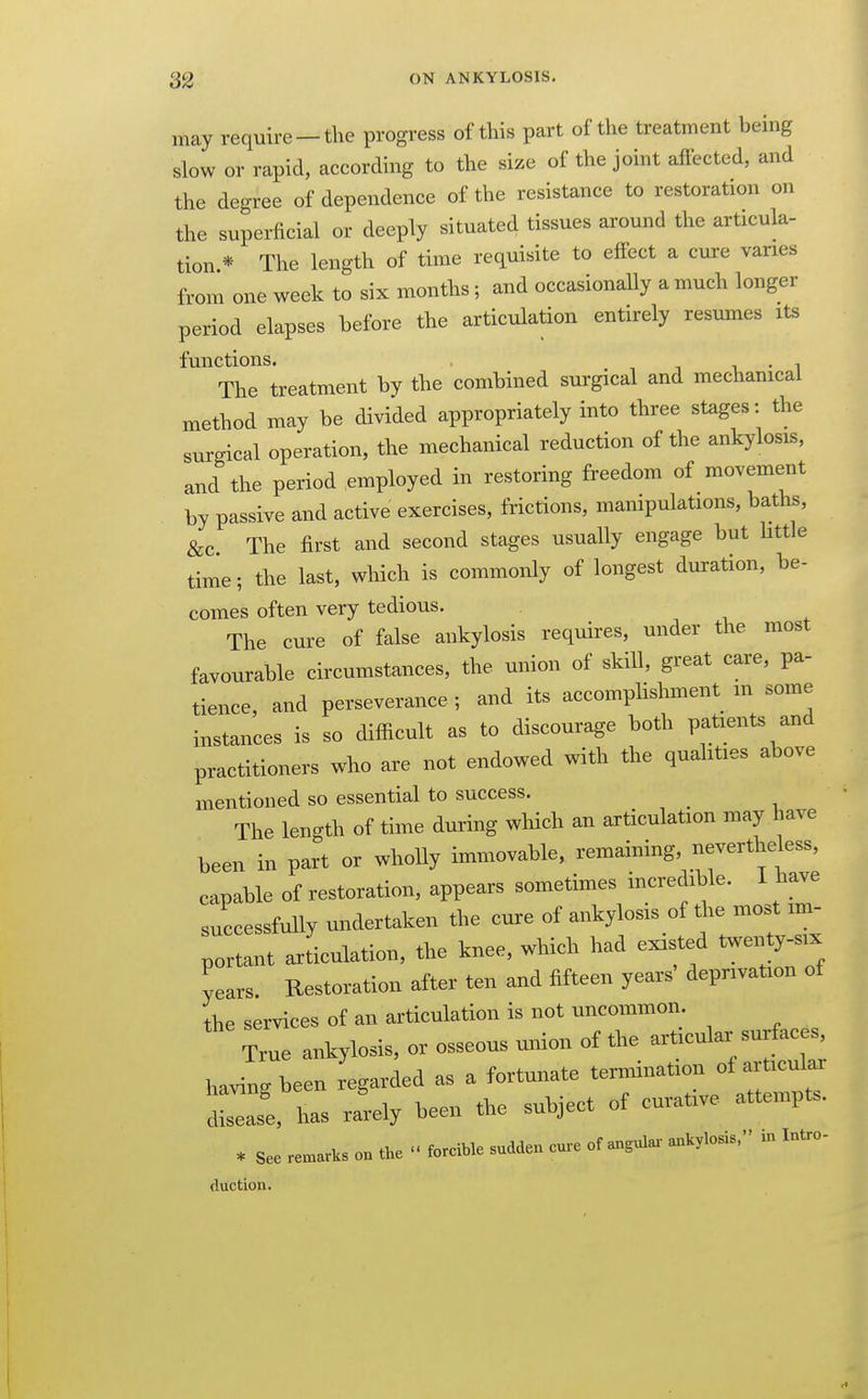 may require —the progress of this part of the treatment being slow or rapid, according to the size of the joint affected, and the degree of dependence of the resistance to restoration on the superficial or deeply situated tissues around the articula- tion * The length of time requisite to effect a cure varies from one week to six months; and occasionaUy a much longer period elapses before the articulation entirely resumes its functions. . •, i i • i The treatment by the combined surgical and mechanical method may be divided appropriately into three stages: the surgical operation, the mechanical reduction of the ankylosis, and the period employed in restoring freedom of movement by passive and active exercises, frictions, mampulations, baths, &c. The first and second stages usually engage but Uttle time; the last, which is commonly of longest duration, be- comes often very tedious. The cure of false ankylosis requires, under the most favourable circumstances, the union of skill, great care, pa- tience, and perseverance ; and its accomplishment m some instances is so difficult as to discourage both patients and practitioners who are not endowed with the quahties above mentioned so essential to success. The length of time during which an articulation may have been in part or wholly immovable, remaining, nevertheless, capable of restoration, appears sometimes incredible. I have successfully undertaken the cure of ankylosis of the most im- portant Jiculation, the knee, which had existed twenty-six years. Restoration after ten and fifteen years' deprivation of the services of an articulation is not uncommon True ankylosis, or osseous union of the articular surfaces^ having been regarded as a fortunate termination of articular Zsl has rlly been the subject of curative attempts. * See remarks on the forcible sudden cure of angula.- ankylosis. in Intro- duction.