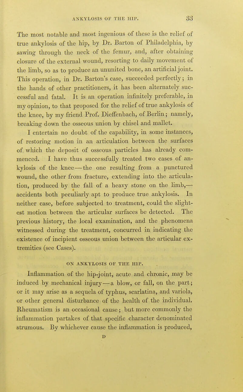 The most notable and most ingenious of these is the relief of true ankylosis of the hip, by Dr. Barton of Philadelphia, by sawing through the neck of the femur, and, after obtaining closure of the external woimd, resorting to daily movement of the limb, so as to produce an ununited bone, an artificial joint. This operation, in Dr. Barton's case, succeeded perfectly; in the hands of other practitioners, it has been alternately suc- cessful and fatal. It is an operation infinitely preferable, in my opinion, to that proposed for the relief of true ankylosis of the knee, by my friend Prof. Dieffenbach, of Berlin; namely, breaking down the osseous union by chisel and mallet. I entertain no doubt of the capability, in some instances, of restoring motion in an articulation between the surfaces of which the deposit of osseous particles has already com- menced. I have thus successfully treated two cases of an- kylosis of the knee — the one resulting from a punctured wound, the other from fractm-e, extending into the articula- tion, produced by the fall of a heavy stone on the limb,— accidents both peculiarly apt to produce true ankylosis. In neither case, before subjected to treatment, could the slight- est motion between the articular surfaces be detected. The previous historj^, the local examination, and the phenomena witnessed during the treatment, concurred in indicating the existence of incipient osseous union between the articular ex- tremities (see Cases). ON ANKYLOSIS OF THE HIP. Inflammation of the hip-joint, acute and chronic, may be induced by mechanical injury—a blow, or fall, on the part; or it may arise as a sequela of typhus, scarlatina, and variola, or other general disturbance of the health of the individual. Rheumatism is an occasional cause; but more commonly the inflammation partakes of that specific character denominated strumous. By whichever cause the inflammation is produced, D