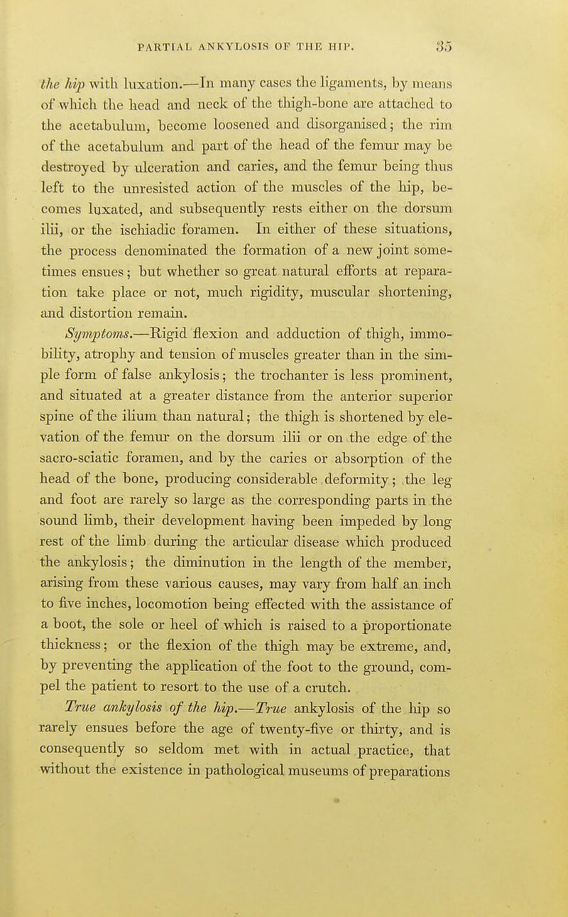 the hip with luxation.—In many cases the ligaments, by means of which the head and neck of the thigh-bone are attached to the acetabulum, become loosened and disorganised; the rim of the acetabulum and part of the head of the femur may be destroyed by ulceration and caries, and the femur being thus left to the unresisted action of the muscles of the hip, be- comes luxated, and subsequently rests either on the dorsum ilii, or the isclaiadic foramen. In either of these situations, the process denominated the formation of a new joint some- times ensues; but whether so great natural efforts at repara- tion take place or not, much rigidity, muscular shortening, and distortion remain. Symptoms.—Rigid flexion and adduction of thigh, immo- bility, atrophy and tension of muscles greater than in the sim- ple form of false ankylosis; the trochanter is less prominent, and situated at a greater distance from the anterior superior spine of the ilium than natural; the thigh is shortened by ele- vation of the femur on the dorsum ilii or on the edge of the sacro-sciatic foramen, and by the caries or absorption of the head of the bone, producing considerable .deformity; the leg and foot are rarely so large as the corresponding parts in the sound Hmb, their development having been impeded by long rest of the Hmb during the articular disease which produced the ankylosis; the diminution in the length of the member, arising from these various causes, may vary from half an inch to five inches, locomotion being effected with the assistance of a boot, the sole or heel of which is raised to a proportionate thickness; or the flexion of the thigh may be extreme, and, by preventing the application of the foot to the ground, com- pel the patient to resort to the use of a crutch. True ankylosis of the hip.—True ankylosis of the hip so rarely ensues before the age of twenty-five or thirty, and is consequently so seldom met with in actual practice, that without the existence in pathological museums of preparations