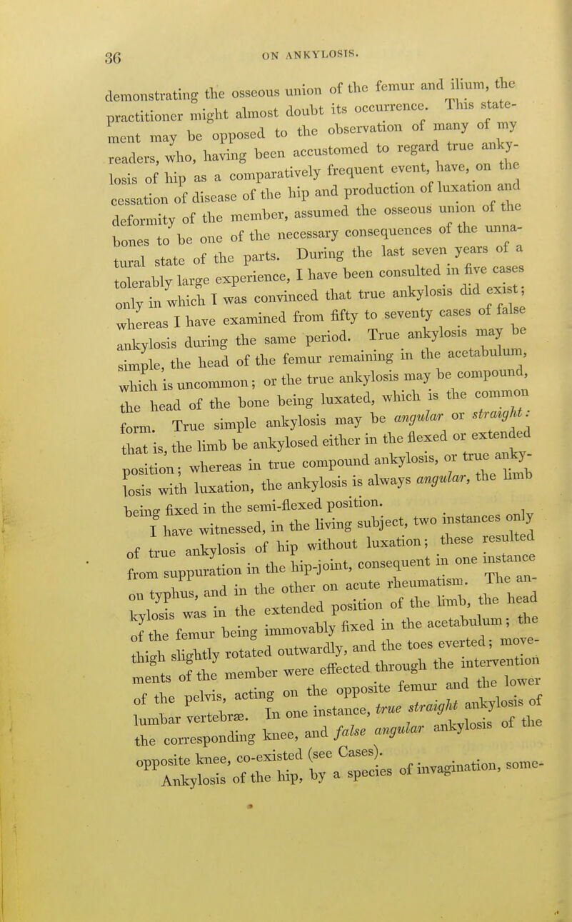 demonstrating the osxeom union of tl,o femur and >lmm t ,e practitioner might almost doubt its occurrenee Th>s state- ment may be opposed to the observatron of many of rny readers, io, Ira^lg been aecustomed to *™ j'^J; losis of hip as a comparatively frequent event have on the cessation of disease of the hip and production of luxatron and deformity of the member, assumed the osseous umon of the bones to be one of the necessary consequences of the unna- tural state of the parts. During the last seven years of a olerably large experience. I have been -suited .„ i^™ only in which I was convinced that true ankylosrs did ex. t whereas I have examined from fifty to seventy cases of false Ikylosis dux-lug the same period. True ankylosis may be s mple, the head of the femur remaining in the acetabulum which is uncommon; or the true ankylosis may be compound The head of the bone being luxated, which is the common form. True simple ankylosis may be angular or .tra«,U. L is, the limb he ankylosed either in f-''J-^f;/. position: whereas in true compound ankylosis, or true anky Cis witk luxation, the ankylosis is always anguUr, the hmb hphiff fixed in the semi-flexed position. iMve witnessed, in the Uving subject, two instances only of true ankylosis of hip without luxation; these resulted trs^purLu in the hip-joint, consequent ni one instairc . ^: .^A \^ the other on acute rheumatism, ihe an Z^t:: ! the exLded position of the Kmb the head of th femur being immovably fixed in the acetabulum; the the corresponding knee, and faUe angnUr ankylosis -:::yt^:'oTr£?atiofiuvagi^^^^^^^ I