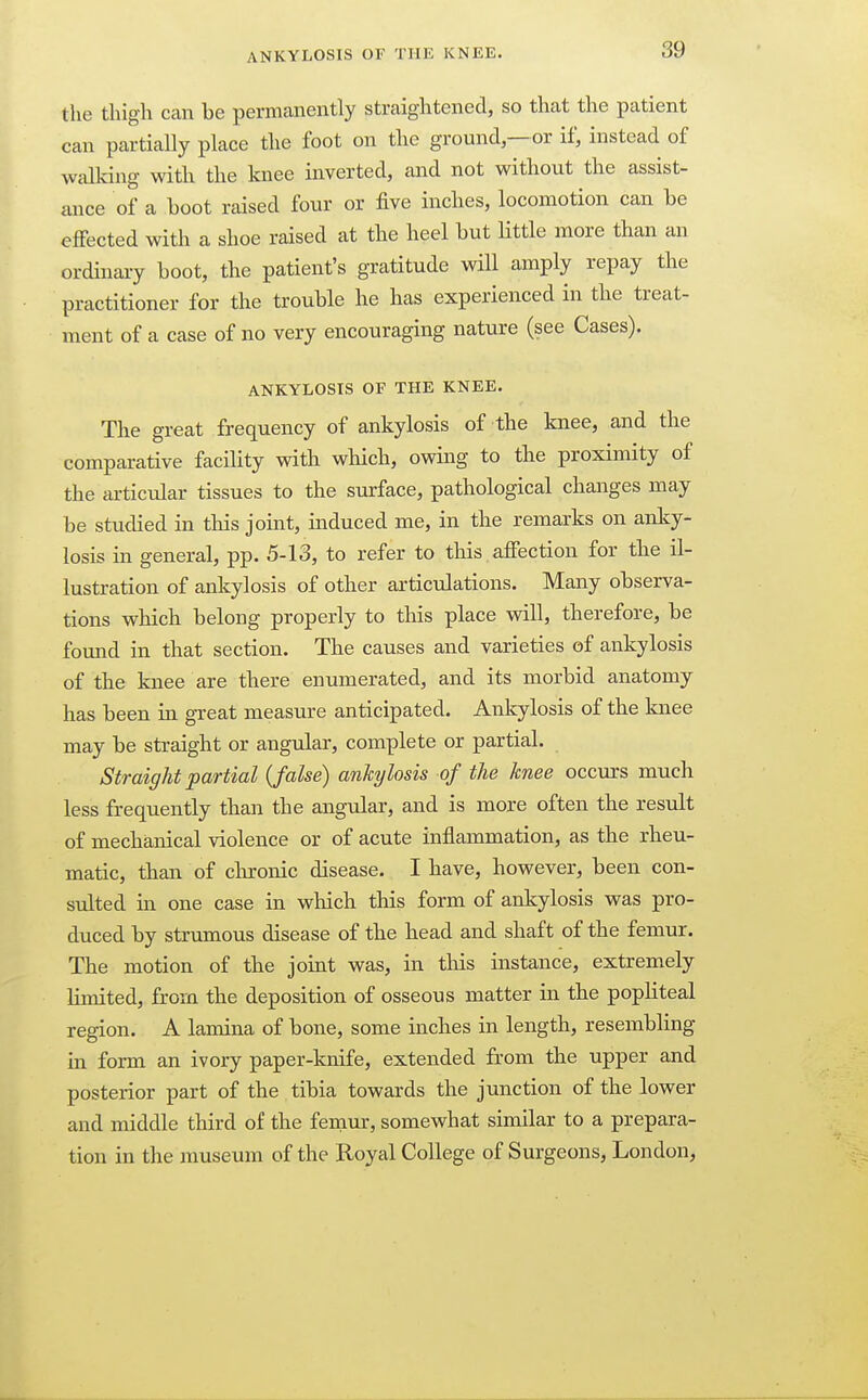 the thigh can be permanently straightened, so that the patient can partially place the foot on the ground—or if, instead of walking with the knee inverted, and not without the assist- ance of a boot raised four or five inches, locomotion can be effected with a shoe raised at the heel but Httle more than an ordinary boot, the patient's gratitude will amply repay the practitioner for the trouble he has experienced in the treat- ment of a case of no very encouraging nature (see Cases). ANKYLOSIS OF THE KNEE. The great frequency of ankylosis of the knee, and the comparative facility with which, owing to the proximity of the ai-ticular tissues to the surface, pathological changes may be studied in this joint, induced me, in the remarks on anky- losis in general, pp. 5-13, to refer to tliis, affection for the il- lustration of ankylosis of other artictdations. Many observa- tions which belong properly to this place will, therefore, be found in that section. The causes and varieties of ankylosis of the knee are there enumerated, and its morbid anatomy has been in great measure anticipated. Ankylosis of the knee may be straight or angular, complete or partial. Straight partial {false) ankylosis of the knee occurs much less frequently than the angular, and is more often the result of mechanical violence or of acute inflammation, as the rheu- matic, than of clironic disease. I have, however, been con- sulted in one case in which this form of ankylosis was pro- duced by strumous disease of the head and shaft of the femur. The motion of the joint was, in tliis instance, extremely limited, frorn the deposition of osseous matter in the popliteal region. A lamina of bone, some inches in length, resembling in form an ivory paper-knife, extended from the upper and posterior part of the tibia towards the junction of the lower and middle third of the femur, somewhat similar to a prepara- tion in the museum of the Royal College of Surgeons, London,