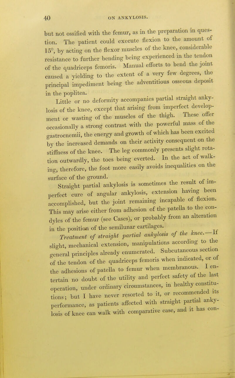 but not ossified with the femur, as in the preparation in ques- tion. The patient could execute flexion to the amount of 15°, by acting on the flexor muscles of the knee, considerable resistance to further bending being experienced in the tendon of the quadriceps femoris. Manual efforts to bend the jomt caused a yielding to the extent of a very few degrees, the principal impediment being the adventitious osseous deposit in the poplitea. Little or no deformity accompanies partial straight anky- losis of the knee, except that arising from imperfect develop- ment or wasting of the muscles of the thigh. These offer occasionally a strong contrast with the powerful mass of the gastrocnemii, the energy and growth of which has been excited by the increased demands on their activity consequent on the stiffness of the knee. The leg commonly presents slight rota- tion outwardly, the toes being everted. In the act of walk- ing, therefore, the foot more easily avoids inequalities on the surface of the ground. . Straight partial ankylosis is sometimes the result oi im- perfect cure of angular ankylosis, extension having been accompHshed, but the joint remaining incapable of flexion. This may arise either from adhesion of the patella to the con- dyles of the femur (see Cases), or probably from an alteration in the positicai of the semilunar cartilages. Treatment of straight partial ankylosis of the knee.-It slight, mechanical extension, manipulations according to the general principles already enumerated. Subcutaneous section of the tendon of the quadriceps femoris when indicated, or of the adhesions of patella to femur when membranous. 1 en- tertain no doubt of the utility and perfect safety of the last operation, under ordinary ciroumstances, in healthy constitu- tions; but I have never resorted to it, or recommended its performance, as patients affected with straight partial anky- losis of knee can walk with comparative ease, and it has con-
