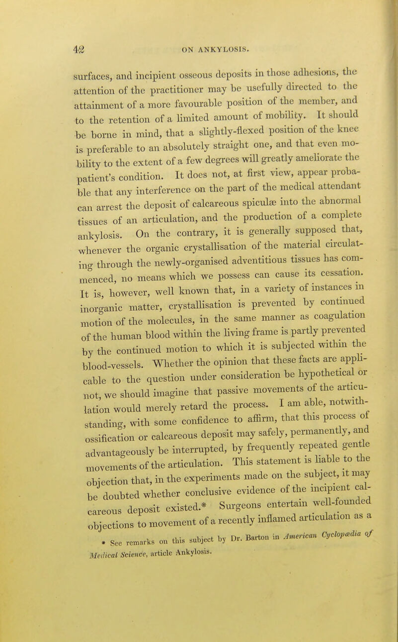 surfaces, and incipient osseous deposits in those adhesions, the attention of the practitioner may be usefully directed to the attainment of a more favourable position of the member, and to the retention of a Umited amount of mobility. It should be borne in mind, that a slightly-flexed position of the knee is preferable to an absolutely straight one, and that even mo- bility to the extent of a few degrees will greatly ameHorate the patient's condition. It does not, at first view, appear proba- ble that any interference on the part of the medical attendant can arrest the deposit of calcareous spiculae into the abnormal tissues of an articulation, and the production of a complete ankylosis. On the contrary, it is generally supposed that, whenever the organic crystallisation of the material circulat- ing through the newly-organised adventitious tissues has com- menced, no means which we possess can cause its cessation. It is however, well known that, in a variety of instances in inorganic matter, crystallisation is prevented by continued ^notion of the molecules, in the same manner as coagulation of the human blood within the living frame is partly prevented by the continued motion to which it is subjected mthm the blood-vessels. Whether the opinion that these facts are apph- cable to the question under consideration be hypothetical or not, we should imagine that passive movements of the articu- lation would merely retard the process. I am able, notwith- standing, with some confidence to affirm, that this process of ossification or calcareous deposit may safely, permanently, and advantageously be interrupted, by frequently repeated gentle movements of the articulation. This statement is hable to the objection that, in the experiments made on the subject, i may be doubted whether conclusive evidence of the incipient caU careous deposit existed.* Surgeons entertain we 1-fomided objections to movement of a recently inflamed articulation as a . See ren^avks on this subject by Dr. Barton in American Cyclopedia of Medical Science, article Ankylosis.