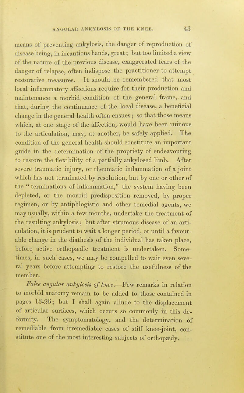 means of preventing ankylosis, the clanger of reproduction of disease being, in incautious hands, great; but too limited a view of the nature of the previous disease, exaggerated fears of the danger of relapse, often indispose the practitioner to attempt restorative measures. It should be remembered that most local inflammatory affections require for their production and maintenance a morbid condition of the general frame, and that, during the continuance of the local disease, a beneficial change in the general health often ensues; so that those means which, at one stage of the affection, would have been ruinous to the articulation, may, at another, be safely applied. The condition of the general health should constitute an important guide in the determination of the propriety of endeavouring to restore the flexibility of a partially ankylosed limb. After severe traumatic injury, or rheumatic inflammation of a joint which has not terminated by resolution, but by one or other of the  terminations of inflammation, the system having been depleted, or the morbid predisposition removed, by proper regimen, or by antiphlogistic and other remedial agents, we may usually, within a few months, undertake the treatment of the resulting ankylosis ; but after strumous disease of an arti- culation, it is prudent to wait a longer period, or until a favour- able change in the diathesis of the individual has taken place, before active orthopaedic treatment is undertaken. Some- times, in such cases, we may be compelled to wait even seve- ral years before attempting to restore the usefulness of the member. False angular ankylosis of knee.—Few remarks in relation to morbid anatomy remain to be added to those contained in pages 13-26; but I shall again allude to the displacement of articular surfaces, which occurs so commonly in this de- formity. The sjonptomatology, and the determination of remediable from irremediable cases of stiff knee-joint, con- stitute one of the most interesting subjects of orthopaedy.