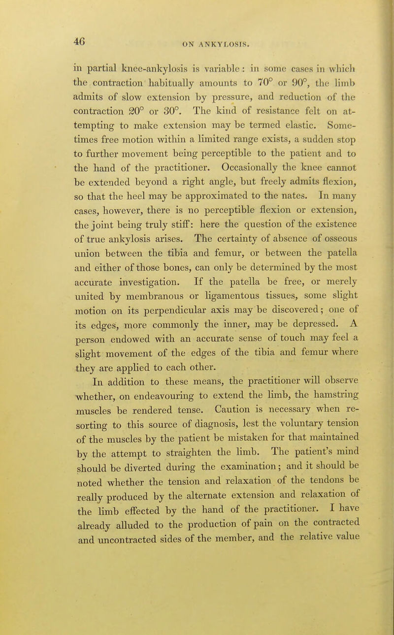 ON ANKYLOSIS. in partial knee-ankylosis is variable : in some cases in which the contraction habitually amounts to 70° or 90°, the limb admits of slow extension by pressure, and reduction of the contraction 20° or 30°. The kind of resistance felt on at- tempting to make extension may be termed elastic. Some- times free motion within a limited range exists, a sudden stop to further movement being perceptible to the patient and to the hand of the practitioner. Occasionally the knee cannot be extended beyond a right angle, but freely admits flexion, so that the heel may be approximated to the nates. In many cases, however, there is no perceptible flexion or extension, the joint being truly stiff: here the question of the existence of true ankylosis arises. The certainty of absence of osseous union between the tibia and femur, or between the patella and either of those bones, can only be determined by the most acciirate investigation. If the patella be free, or merely united by membranous or ligamentous tissues, some slight motion on its perpendicular axis may be discovered; one of its edges, more commonly the inner, may be depressed. A person endowed with an accurate sense of touch may feel a sHght movement of the edges of the tibia and femur where they are applied to each other. In addition to these means, the practitioner will observe whether, on endeavouring to extend the limb, the hamstring muscles be rendered tense. Caution is necessary when re- sorting to this source of diagnosis, lest the voluntary tension of the muscles by the patient be mistaken for that maintained by the attempt to straighten the limb. The patient's mind should be diverted during the examination; and it should be noted whether the tension and relaxation of the tendons be really produced by the alternate extension and relaxation of the limb effected by the hand of the practitioner. I have already alluded to the production of pain on the contracted and uncontracted sides of the member, and the relative value