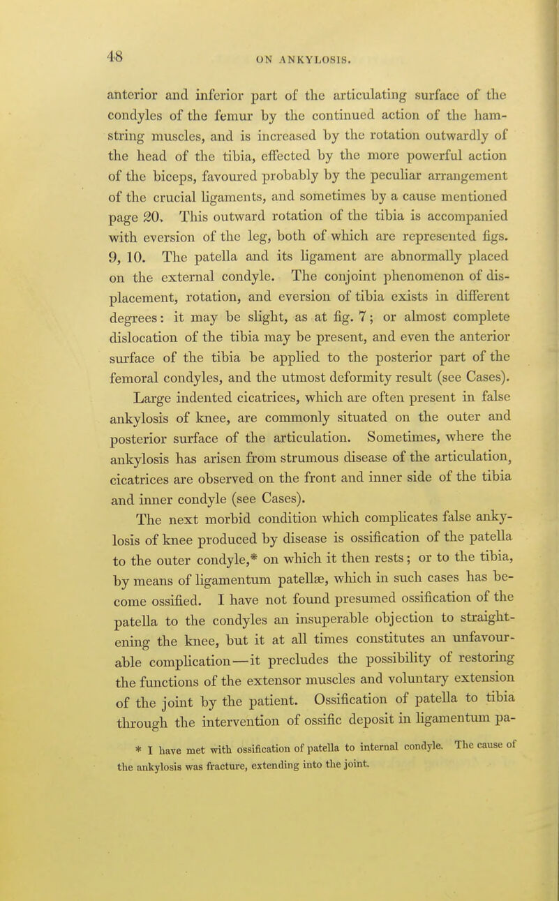 anterior and inferior part of the articulating surface of the condyles of the femur by the continued action of the ham- string muscles, and is increased by the rotation outwardly of the head of the tibia, effected by the more powerful action of the biceps, favom-ed probably by the peculiar arrangement of the crucial ligaments, and sometimes by a cause mentioned page 20, This outward rotation of the tibia is accompanied with eversion of the leg, both of which are represented figs. 9, 10. The patella and its ligament are abnormally placed on the external condyle. The conjoint phenomenon of dis- placement, rotation, and eversion of tibia exists in different degrees: it may be slight, as at fig. 7; or almost complete dislocation of the tibia may be present, and even the anterior surface of the tibia be applied to the posterior part of the femoral condyles, and the utmost deformity result (see Cases). Large indented cicatrices, which are often present in false ankylosis of knee, are commonly situated on the outer and posterior surface of the articulation. Sometimes, where the ankylosis has arisen from strumous disease of the articulation, cicatrices are observed on the front and inner side of the tibia and imier condyle (see Cases). The next morbid condition wliich complicates false anky- losis of knee produced by disease is ossification of the patella to the outer condyle,* on which it then rests; or to the tibia, by means of ligamentum patellje, which in such cases has be- come ossified. I have not found presumed ossification of the patella to the condyles an insuperable objection to straight- ening the knee, but it at all times constitutes an unfavour- able complication—it precludes the possibility of restoring the functions of the extensor muscles and voluntaiy extension of the joint by the patient. Ossification of patella to tibia through the intervention of ossific deposit in ligamentmn pa- * I have met with ossification of patella to internal condyle. The cause of the ankylosis was fracture, extending into the joint.