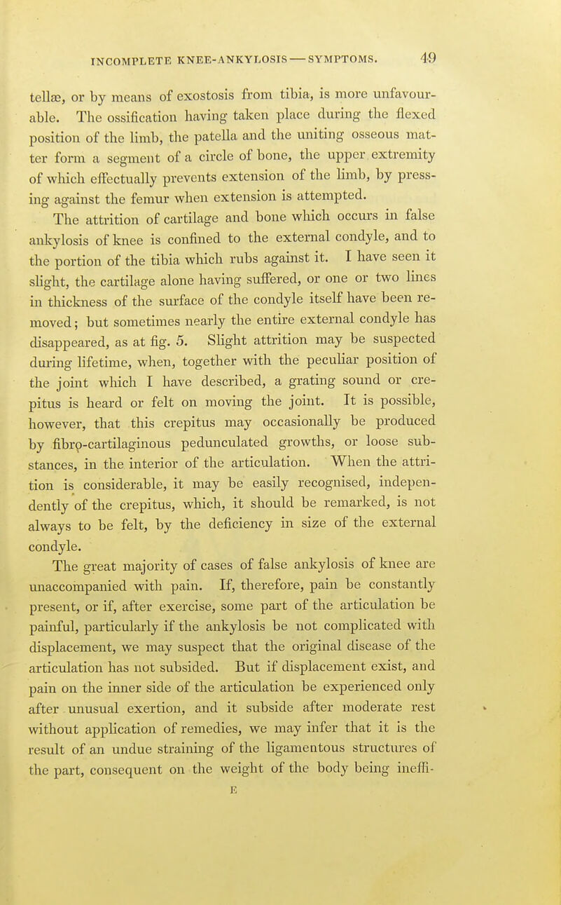 tellse, or by means of exostosis from tibia, is more unfavour- able. The ossification having taken place during the flexed position of the limb, the patella and the uniting osseous mat- ter form a segment of a circle of bone, the upper extremity of which effectually prevents extension of the limb, by press- ing against the femur when extension is attempted. The attrition of cartilage and bone which occurs in false ankylosis of knee is confined to the external condyle, and to the portion of the tibia which rubs against it. I have seen it slight, the cartilage alone having suffered, or one or two lines in thickness of the surface of the condyle itself have been re- moved ; but sometimes nearly the entire external condyle has disappeared, as at fig. 5. Slight attrition may be suspected dm-ing lifetime, when, together with the peculiar position of the joint which I have described, a grating sound or cre- pitus is heard or felt on moving the joint. It is possible, however, that this crepitus may occasionally be produced by fibrp-cartilaginous pedunculated growths, or loose sub- stances, in the interior of the articulation. When the attri- tion is considerable, it may be easily recognised, indepen- dently of the crepitus, which, it should be remarked, is not always to be felt, by the deficiency in size of the external condyle. The great majority of cases of false ankylosis of knee are unaccompanied with pain. If, therefore, pain be constantly present, or if, after exercise, some part of the articulation be painful, particularly if the ankylosis be not complicated with displacement, we may suspect that the original disease of the articulation has not subsided. But if displacement exist, and pain on the inner side of the articulation be experienced only after. unusual exertion, and it subside after moderate rest without application of remedies, we may infer that it is the result of an undue straining of the ligamentous structures of the part, consequent on the weight of the body being ineffi-