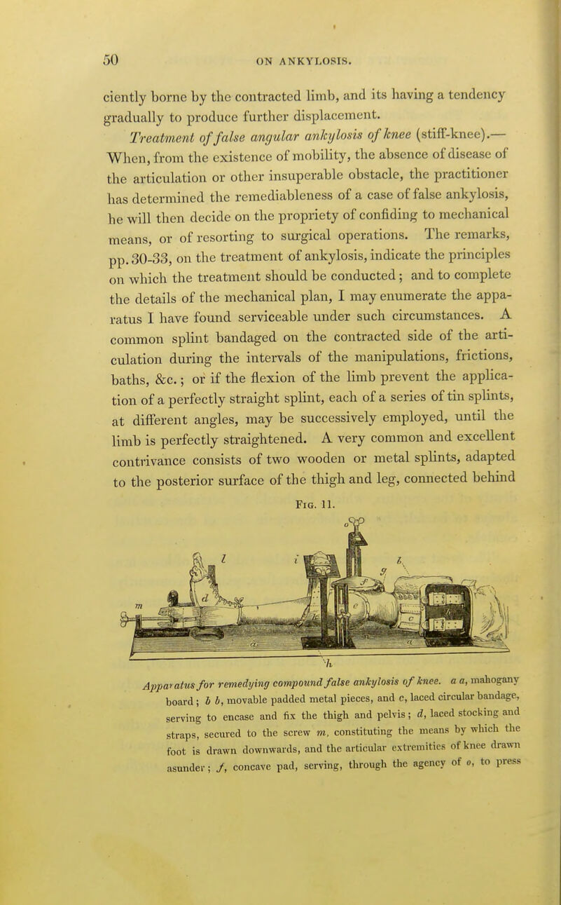 i 50 ON ANKYLOSIS. ciently borne by tbe contracted limb, and its having a tendency gradually to produce further displacement. Treatment of false angular ankylosis of knee (stiif-knee).— When, from the existence of mobility, the absence of disease of the articulation or other insuperable obstacle, the practitioner has determined the remediableness of a case of false ankylosis, he will then decide on the propriety of confiding to mechanical means, or of resorting to surgical operations. The remarks, pp. 30-33, on the treatment of ankylosis, indicate the principles on which the treatment should be conducted; and to complete the details of the mechanical plan, I may enumerate the appa- ratus I have found serviceable under such circumstances. A common splint bandaged on the contracted side of the arti- culation during the intervals of the manipulations, frictions, baths, &c.; or if the flexion of the limb prevent the applica- tion of a perfectly straight splint, each of a series of tin splints, at different angles, may be successively employed, until the limb is perfectly straightened. A very common and excellent contrivance consists of two wooden or metal splints, adapted to the posterior surface of the thigh and leg, connected behmd Fig. 11. Apparatus for remedying compoimd false ankylosis of knee, a a, mahogany board ; b b, movable padded metal pieces, and c, laced circular bandage, serving to encase and fix the thigh and pelvis; d, laced stocking and straps, secured to the screw m. constituting the means by which the foot is drawn downwards, and the articular extremities of knee drawn asunder; J, concave pad, serving, through the agency of o, to press