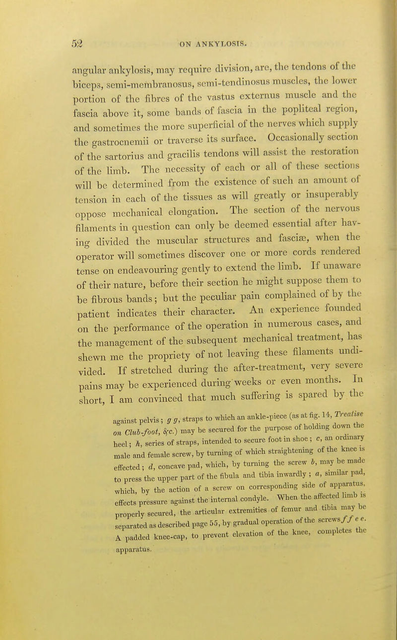 angular ankylosis, may require division, arc, the tendons of the biceps, semi-membranosus, semi-tendinosus muscles, the lower portion of the fibres of the vastus externus muscle and the fascia above it, some bands of fascia in the popliteal region, and sometimes the more superficial of the nerves which supply the gastrocnemii or traverse its surface. Occasionally section of the sartorius and gracilis tendons will assist the restoration of the limb. The necessity of each or all of these sections will be determined from the existence of such an amount of tension in each of the tissues as will greatly or insuperably oppose mechanical elongation. The section of the nervous filaments in question can only be deemed essential after hav- ing divided the muscular structures and fasciae, when the operator will sometimes discover one or more cords rendered tense on endeavouring gently to extend the limb. If unaware of their nature, before their section he might suppose them to be fibrous bands ; but the pecuUar pain complained of by the patient indicates their character. An experience founded on the performance of the operation in numerous cases, and the management of the subsequent mechanical treatment, has shewn me the propriety of not leaving these filaments undi- vided. If stretched diu'ing the after-treatment, very severe pains may be experienced during weeks or even months. In short, I am convinced that much suffering is spared by . the against pelvis; g ff, straps to which an ankle-piece (as at fig. U,Treatue on Clul-foot, S^c.) may be secured for the purpose of holding down the heel; h, series of sti-aps, intended to secure foot in shoe ; c, an ordinary male and female screw, by turning of which straightening of the knee is effected; d, concave pad, which, by turning the screw b, may be made to press the upper part of the fibula and tibia inwardly ; a, similar pad, which, by the action of a screw on corresponding side of apparatus, effects pressure against the internal condyle. When the affected limb is properly secured, the articular extremities of femur and tihia may be separated as described page 55, by gradual operation of the screws//e.. A padded knee-cap, to prevent elevation of the knee, completes the apparatus.