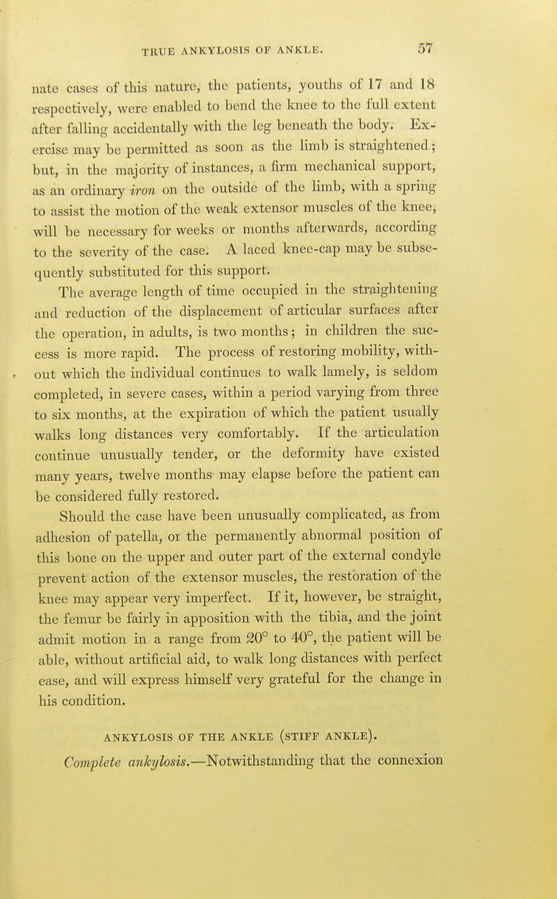 nate cases of this nature, the patients, youths of 17 and 18 respectively, were enabled to bend the knee to the full extent after falling accidentally with the leg beneath the body. Ex- ercise may be permitted as soon as the limb is straightened; but, in the majority of instances, a firm mechanical support, as an ordinary iron on the outside of the limb, with a spring to assist the motion of the weak extensor muscles of the knee, will be necessary for weeks or months afterwards, according to the severity of the case. A laced knee-cap may be subse- quently substituted for this support. The average length of time occupied in the straightening and reduction of the displacement of articular surfaces after the operation, in adults, is two months; in children the suc- cess is more rapid. The process of restoring mobility, with- out which the individual continues to walk lamely, is seldom completed, in severe cases, within a period varying from three to six months, at the expiration of which the patient usually walks long distances very comfortably. If the articulation continue unusually tender, or the deformity have existed many years, twelve months may elapse before the patient can be considered fully restored. Should the case have been unusually complicated, as from adhesion of patella, or the permanently abnormal position of this bone on the upper and outer part of the external condyle prevent action of the extensor muscles, the restoration of the knee may appear very imperfect. If it, however, be straight, the femur be fairly in apposition with the tibia, and the joint admit motion in a range from 20° to 40°, the patient will be able, without artificial aid, to walk long distances with perfect ease, and will express himself very grateful for the change in his condition. ANKYLOSIS OF THE ANKLE (sTIFF ANKLE). Complete ankylosis.—Notwithstanding that the connexion