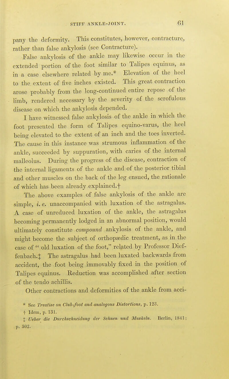 STIFF ANKLE-JOINT. pany the cleformity. This constitutes, however, contracture, rather than false ankylosis (see Contracture). False ankylosis of the ankle may likewise occur in the extended portion of the foot similar to Talipes equinus, as in a case elsewhere related by me.* Elevation of the heel to the extent of five inches existed. This great contraction arose probably from the long-continued entire repose of the limb, rendered necessary by the severity of the scrofulous disease on which the ankylosis depended. I have witnessed false ankylosis of the ankle in which the foot presented the form of Talipes equino-varus, the heel being elevated to the extent of an inch and the toes inverted. The cause in this instance was strumous inflammation of the ankle, succeeded by suppuration, with caries of the internal malleolus. During the progress of the disease, contraction of the internal Hgaments of the ankle and of the posterior tibial and other muscles on the back of the leg ensued, the rationale of which has been akeady explained.f The above examples of false ankylosis of the ankle are simple, i. e.. unaccompanied with luxation of the astragalus. A case of unreduced luxation of the ankle, the astragalus becoming permanently lodged in an abnormal position, would ultimately constitute compound ankylosis of the ankle, and might become the subject of orthopedic treatment, as in the case of  old luxation of the foot, related by Professor Dief- fenbach. J The astragalus had been luxated backwards from accident, the foot being immovably fixed in the position of Tahpes equinus. Reduction was accomplished after section of the tendo achilHs. Other contractions and deformities of the ankle from acci- * See Treatise on Club-foot and analogous Distortions, p. 123. t Idem, p. 131. X Ueber die Durchschneidung der Sehnen und Muskeln. Berlin, 1841; p. 302.