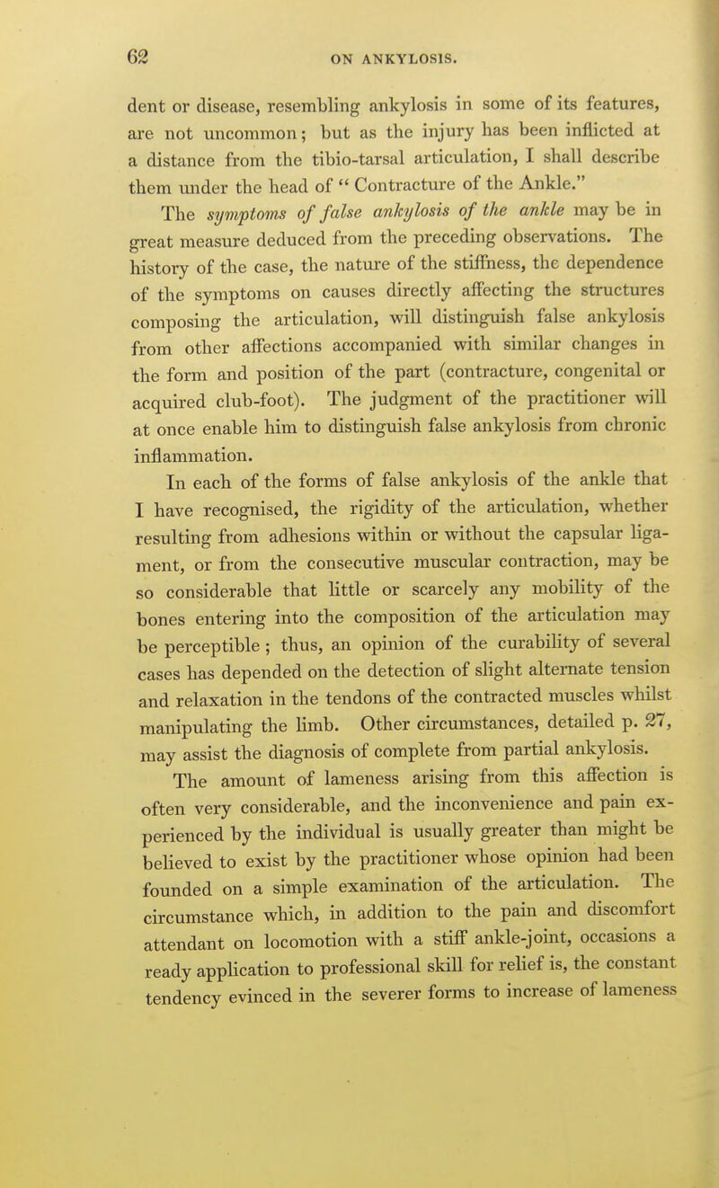 dent or disease, resembling ankylosis in some of its features, are not uncommon; but as the injury has been inflicted at a distance from the tibio-tarsal articulation, I shall describe them under the head of  Contractm-e of the Ankle. The symptoms of false ankylosis of the ankle maybe in great measure deduced from the preceding observations. The history of the case, the nature of the stiffness, the dependence of the symptoms on causes directly alfecting the structures composing the articulation, will distinguish false ankylosis from other affections accompanied with similar changes in the form and position of the part (contracture, congenital or acquired club-foot). The judgment of the practitioner will at once enable him to distinguish false ankylosis from chronic inflammation. In each of the forms of false ankylosis of the ankle that I have recognised, the rigidity of the articulation, whether resulting from adhesions within or without the capsular liga- ment, or from the consecutive muscular contraction, may be so considerable that little or scarcely any mobility of the bones entering into the composition of the articulation may be perceptible ; thus, an opinion of the curabiHty of several cases has depended on the detection of slight alternate tension and relaxation in the tendons of the contracted muscles whilst manipulating the limb. Other circumstances, detailed p. 27, may assist the diagnosis of complete from partial ankylosis. The amount of lameness arising from this afiection is often very considerable, and the inconvenience and pain ex- perienced by the individual is usually greater than might be believed to exist by the practitioner whose opinion had been founded on a simple examination of the articulation. The circumstance which, in addition to the pain and discomfort attendant on locomotion with a stiff ankle-joint, occasions a ready application to professional skill for relief is, the constant tendency evinced in the severer forms to increase of lameness