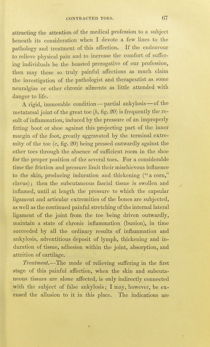 attracting the attention of the medical profession to a subject beneath its consideration when I devote a few lines to the pathology and treatment of this affection. If the endeavour- to relieve physical pain and to increase the comfort of suffer- ing individuals be the boasted prerogative of our profession, then may these so truly painful affections as much claim the investigation of the pathologist and therapeutist as some neuralgias or other chronic ailments as little attended with danger to life. A rigid, immovable condition—partial ankylosis — of the metatarsal joint of the great toe (b, fig. 20) is frequently the re- sult of inflammation, induced by the pressure of an improperly fitting boot or shoe against this projecting part of the inner margin of the foot, greatly aggravated by the terminal extre- mity of the toe (c, fig. 20) being pressed outwardly against the other toes through the absence of sufficient room in the shoe for the proper position of the several toes. For a considerable time the friction and pressure limit their mischievous influence to the skin, producing induration and tliickening ( a corn, clavus); then the subcutaneous fascial tissue is swollen and inflamed, until at length the pressure to which the capsular ligament and articular extremities of the bones are subjected, as well as the continued painful stretching of the internal lateral ligament of the joint from the toe being driven outwardly, maintain a state of chronic inflammation (bunion), in time succeeded by all the ordinary results of inflammation and ankylosis, adventitious deposit of lymph, thickening and in- duration of tissue, adhesion within the joint, absorption, and attrition of cartilage. Treatment.—The mode of relieving sufiering in the first stage of this painful affection, when the skin and subcuta- neous tissues are alone afiected, is only indirectly connected with the subject of false ankylosis; I may, however, be ex- cused the allusion to it in this place. The indications are