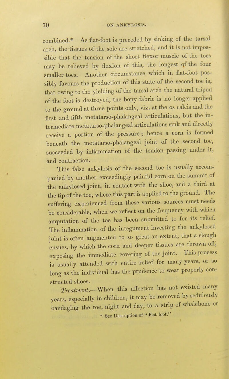 combined.* As flat-foot is preceded by sinking of tbe tarsal arch, tbe tissues of the sole are stretched, and it is not impos- sible that the tension of the short flexor muscle of the toes may be relieved by flexion of this, the longest of the four smaller toes. Another circumstance which in flat-foot pos- sibly favours the production of this state of the second toe is, that owing to the yielding of the tarsal arch the natural tripod of the foot is destroyed, the bony fabric is no longer applied to the ground at three points only, viz. at the os calcis and the first and fifth metatarso-phalangeal articulations, but the in- termediate metatarso-phalangeal articulations sink and directly receive a portion of the pressure ; hence a com is formed beneath the metatarso-phalangeal joint of the second toe, succeeded by inflammation of the tendon passing under it, and contraction. This false ankylosis of the second toe is usually accom- panied by another exceedingly painful corn on the summit of the ankylosed joint, in contact with the shoe, and a third at the tip of the toe, where this part is applied to the ground. The suffering experienced from these various sources must needs be considerable, when we reflect on the frequency with which amputation of the toe has been submitted to for its reHef. The inflammation of the integument investing the ankylosed joint is often augmented to so great an extent, that a slough ensues, by which the corn and deeper tissues are thrown off, exposing the immediate covering of the joint. This process is usually attended with entire relief for many years, or so long as the individual has the prudence to wear properly con- structed shoes. Treatment.-^^^^n this aff-ection has not existed many years, especially in children, it may be removed by sedulously bandaging the toe, night and day, to a strip of whalebone or * See Description of  Flat-foot.