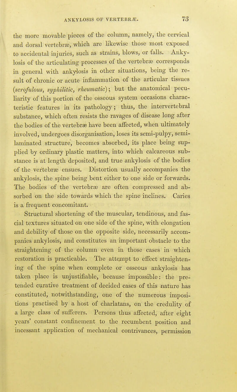 the more movable pieces of the column, namely, the cervical and dorsal vertebr£B, which are likewise those most exposed to accidental injuries, such as strains, blows, or falls. Anky- losis of the articulating processes of the vertebraa corresponds in general with ankylosis in other situations, being the re- sult of chronic or acute inflammation of the articular tissues {scrofulous, sypUlitic, rheumatic); but the anatomical pecu- liarity of this portion of the osseous system occasions charac- teristic features in its pathology; thus, the intervertebral substance, which often resists the ravages of disease long after the bodies of the vertebrae have been affected, when ultimately involved, undergoes disorganisation, loses its semi-pulpy, semi- laminated structure, becomes absorbed, its place being sup- plied by ordinary plastic matters, into which calcareous sub- stance is at length deposited, and true ankylosis of the bodies of the vertebrae ensues. Distortion usually accompanies the ankylosis, the spine being bent either to one side or forwards. The bodies of the vertebra are often compressed and ab- sorbed on the side towards which the spine inclines. Caries is a frequent concomitant. Structural shortening of the muscular, tendinous, and fas- cial textures situated on one side of the spine, with elongation and debility of those on the opposite side, necessarily accom- panies ankylosis, and constitutes an important obstacle to the straightening of the column even in those cases in which restoration is practicable. The attejnpt to effect straighten- ing of the spine when complete or osseous ankylosis has taken place is imjustifiable, because impossible: the pre- tended curative treatment of decided cases of this nature has constituted, notwithstanding, one of the numerous imposi- tions practised by a host of charlatans, on the credulity of a large class of sufferers. Persons thus affected, after eight years' constant confinement to the recumbent position and incessant application of mechanical contrivances, permission