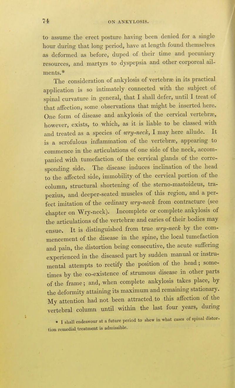 to assume tlic erect posture having been denied for a single hour during that long period, have at length found themselves as deformed as before, duped of their time and pecuniary resources, and martyrs to dyspepsia and other corporeal ail- ments.* The consideration of ankylosis of vertebrae in its practical application is so intimately connected with the subject of spinal curvature in general, that I shall defer, until I treat of that affection, some observations that might be inserted here. One form of disease and ankylosis of the cervical vertebrae, however, exists, to which, as it is liable to be classed with and treated as a species of wry-nech, I may here allude. It is a scrofulous inflammation of the vertebras, appearing to commence in the articulations of one side of the neck, accom- panied with tumefaction of the cervical glands of the corre- sponding side. The disease induces inclination of the head to the affected side, immobility of the cervical portion of the column, structural shortening of the stemo-mastoideus, tra- pezius, and deeper-seated muscles of this region, and a per- fect imitation of the ordinary ivry-nech from contracture (see chapter on Wry-neck). Incomplete or complete ankylosis of the articulations of the vertebrae and caries of their bodies may ensue. It is distinguished from true wry-neck by the com- mencement of the disease in the spine, the local tumefaction and pain, the distortion being consecutive, the acute suffering experienced in the diseased part by sudden manual or instru- mental attempts to rectify the position of the head; some- times by the co-existence of strumous disease in other parts of the frame; and, when complete ankylosis takes place, by the deformity attaining its maximum and remaining stationary. My attention had not been attracted to this affection of the vertebral column until within the last four- years, during • I sball endeavour at a future period to shew in what cases of spinal distor- tion remedial treatment is admissible.