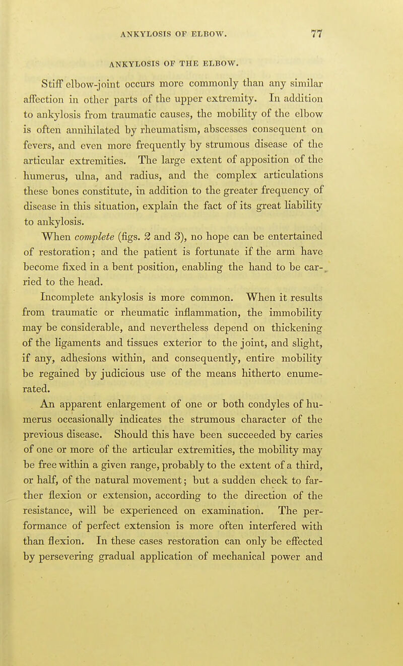 ANKYLOSIS OF THE ELBOW. Stiff elbow-joint occurs more commonly than any similar affection in other parts of the upper extremity. In addition to ankylosis from traumatic causes, the mobility of the elbow is often annihilated by rheumatism, abscesses consequent on fevers, and even more frequently by strumous disease of the articular extremities. The large extent of apposition of the humerus, ulna, and radius, and the complex articulations these bones constitute, in addition to the greater frequency of disease in this situation, explain the fact of its great liability to ankylosis. When complete (figs. 2 and 3), no hope can be entertained of restoration; and the patient is fortunate if the arni have become fixed in a bent position, enabling the hand to be car-, ried to the head. Incomplete ankylosis is more common. When it results from traumatic or rheumatic inflammation, the immobility may be considerable, and nevertheless depend on thickening of the ligaments and tissues exterior to the joint, and slight, if any, adhesions within, and consequently, entire mobility be regained by judicious use of the means hitherto enume- rated. An apparent enlargement of one or both condyles of hu- merus occasionally indicates the strumous character of the previous disease. Should this have been succeeded by caries of one or more of the articular extremities, the mobiHty may be free within a given range, probably to the extent of a third, or half, of the natural movement; but a sudden check to far- ther flexion or extension, according to the direction of the resistance, will be experienced on examination. The per- formance of perfect extension is more often interfered with than flexion. In these cases restoration can only be effected by persevering gradual application of mechanical power and