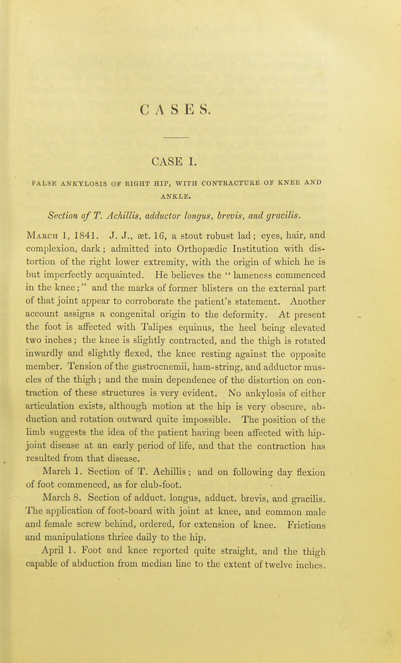 CASES. CASE I. FALSE ANKYLOSIS OF RIGHT HIP, WITH CONTRACTURE OF KNEE AND ANKLE. Section of T. Achillis, adductor longus, brevis, and gracilis. March 1, 1841. J. J,, set. 16, a stout robust lad; eyes, hair, and complexion, dark; admitted into Orthopaedic Institution with dis- tortion of the right lower extremity, with the origin of which he is but imperfectly acquainted. He beheves the  lameness commenced in the knee; and the marks of former blisters on the external part of that joint appear to corroborate the patient's statement. Another account assigns a congenital origin to the deformity. At present the foot is affected with Talipes equinus, the heel being elevated two inches; the knee is shghtly contracted, and the thigh is rotated inwardly and slightly flexed, the knee resting against the opposite member. Tension of the gastrocnemii, ham-string, and adductor mus- cles of the thigh; and the main dependence of the distortion on con- traction of these structures is very evident. No ankylosis of either articulation exists, although motion at the hip is very obscure, ab- duction and rotation outward quite impossible. The position of the limb suggests the idea of the patient having been affected with hip- joint disease at an early period of Hfe, and that the contraction has resulted from that disease. March 1. Section of T. AchiUis; and on foUovnng day flexion of foot commenced, as for club-foot. March 8. Section of adduct. longus, adduct. brevis, and graciUs. The apphcatiou of foot-board with joint at knee, and common male and female screw behind, ordered, for extension of knee. Frictions and manipulations thrice daily to the hip. April 1. Foot and knee reported quite straight, and the thigh capable of abduction from median line to the extent of twelve inches.