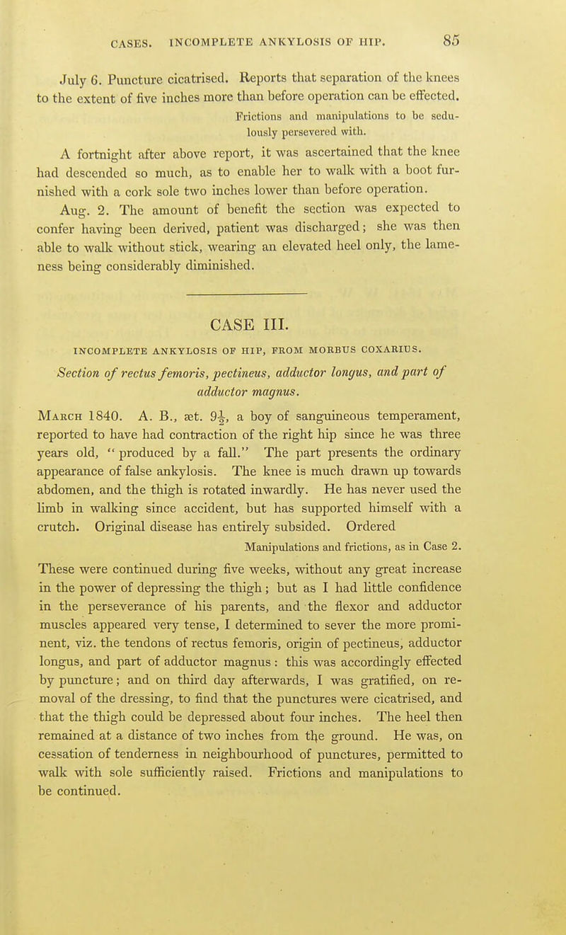 July 6. Puncture cicatrised. Reports that separation of the knees to the extent of five inches more than before operation can be effected. Frictions and manipulations to be sedu- lously persevered with. A fortnight after above report, it was ascertained that the knee had descended so much, as to enable her to wallc with a boot fur- nished with a cork sole two inches lower than before operation. Aug. 2. The amount of benefit the section was expected to confer having been derived, patient was discharged; she was then able to wallc without stick, wearing an elevated heel only, the lame- ness being considerably diminished. CASE III. INCOMPLETE ANKYLOSIS OF HIP, FROM MORBUS COXARIUS. Section of rectus femoris, pectineus, adductor longus, and part of adductor magnus. March 1840. A. B., set. 9^, a boy of sanguineous temperament, reported to have had contraction of the right hip since he was three years old,  produced by a fall. The part presents the ordinary appearance of false ankylosis. The knee is much drawn up towards abdomen, and the thigh is rotated inwardly. He has never used the limb in walking since accident, but has supported himself with a crutch. Original disease has entirely subsided. Ordered Manipulations and frictions, as in Case 2. These were continued during five weeks, without any great increase in the power of depressing the thigh; but as I had little confidence in the perseverance of his parents, and the flexor and adductor muscles appeared very tense, I determined to sever the more promi- nent, viz. the tendons of rectus femoris, origin of pectineus, adductor longus, and part of adductor magnus : this was accordingly effected by puncture; and on third day afterwards, I was gratified, on re- moval of the dressing, to find that the punctures were cicatrised, and that the thigh could be depressed about four inches. The heel then remained at a distance of two inches from tl^e ground. He was, on cessation of tenderness in neighbourhood of punctures, permitted to walk with sole sufficiently raised. Frictions and manipulations to be continued.