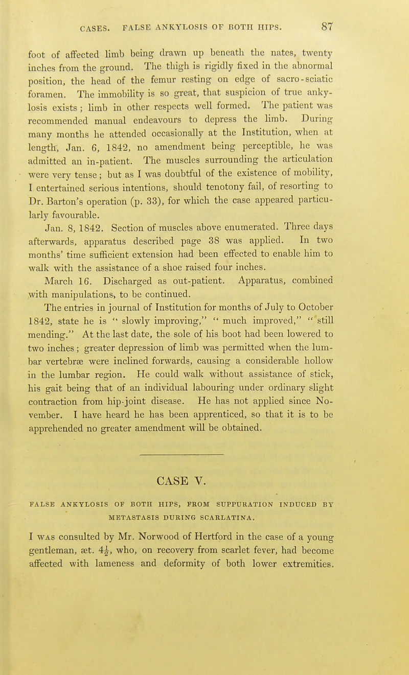foot of affected limb being drawn up beneath the nates, twenty inches from the ground. The thigh is rigidly fixed in the abnormal position, the head of the femur resting on edge of sacro - sciatic foramen. The immobility is so great, that suspicion of true anky- losis exists ; limb in other respects well formed. The patient was recommended manual endeavours to depress the limb. During many months he attended occasionally at the Institution, when at length, Jan. 6, 1842. no amendment being perceptible, he was admitted an in-patient. The muscles surrounding the articulation were very tense; but as I was doubtful of the existence of mobility, I entertained serious intentions, should tenotony fail, of resorting to Dr. Barton's operation (p. 33), for which the case appeared particu- larly favourable. Jan. 8, 1842. Section of muscles above enumerated. Three days afterwards, apparatus described page 38 was apphed. In two months' time sufficient extension had been effected to enable him to walk with the assistance of a shoe raised four inches. March 16. Discharged as out-patient. Apparatus, combined with manipulations, to be continued. The entries in journal of Institution for months of July to October 1842, state he is  slowly improving,  much improved,  still mending. At the last date, the sole of his boot had been lowered to two inches ; greater depression of limb was permitted when the lum- bar vertebrae were inclined forwards, causing a considerable hollow in the lumbar region. He could walk without assistance of stick, his gait being that of an individual labouring under ordinary slight contraction from hip-joint disease. He has not applied since No- vember. I have heard he has been apprenticed, so that it is to be apprehended no greater amendment will be obtained. CASE V. FALSE ANKYLOSIS OF BOTH HIPS, FROM SUPPURATION INDUCED BV METASTASIS DURING SCARLATINA. I WAS consulted by Mr. Norwood of Hertford in the case of a young gentleman, set. 4^, who, on recovery from scarlet fever, had become affected with lameness and deformity of both lower extremities.