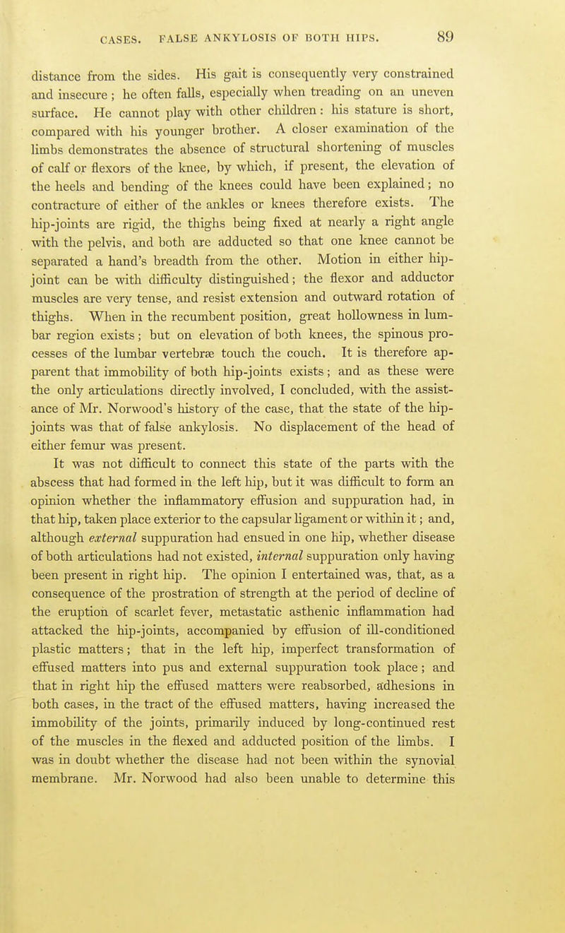 distance from the sides. His gait is consequently very constrained and insecure ; he often falls, especially when ti-eading on an uneven surface. He cannot play with other children: his stature is short, compared with his younger brother. A closer examination of the limbs demonstrates the absence of structural shortening of muscles of calf or flexors of the knee, by which, if present, the elevation of the heels and bending of the knees could have been explained; no contracture of either of the anldes or knees therefore exists. The hip-joints are rigid, the thighs being fixed at nearly a right angle with the pelvis, and both are adducted so that one knee cannot be separated a hand's breadth from the other. Motion in either hip- joint can be with difficulty distinguished; the flexor and adductor muscles are very tense, and resist extension and outward rotation of thighs. When in the recumbent position, great hoUowness in lum- bar region exists; but on elevation of both knees, the spinous pro- cesses of the lumbar vertebrse touch the couch. It is therefore ap- parent that immobihty of both hip-joints exists; and as these were the only articulations directly involved, I concluded, with the assist- ance of Mr. Norwood's history of the case, that the state of the hip- joints was that of false ankylosis. No displacement of the head of either femur was present. It was not difficult to connect this state of the parts with the abscess that had formed in the left hip, but it was difficult to form an opinion whether the inflammatory effusion and suppxiration had, in that hip, taken place exterior to the capsular ligament or within it; and, although external suppuration had ensued in one hip, whether disease of both articulations had not existed, internal suppuration only having been present in right hip. The opinion I entertained was, that, as a consequence of the prostration of strength at the period of decline of the eruption of scarlet fever, metastatic asthenic inflammation had attacked the hip-joints, accompanied by effusion of ill-conditioned plastic matters; that in the left hip, imperfect transformation of effused matters into pus and external suppuration took place; and that in right hip the effused matters were reabsorbed, adhesions in both cases, in the tract of the effused matters, having increased the immobility of the joints, primarily induced by long-continued rest of the muscles in the flexed and adducted position of the limbs. I was in doubt whether the disease had not been within the synovial membrane. Mr. Norwood had also been unable to determine this