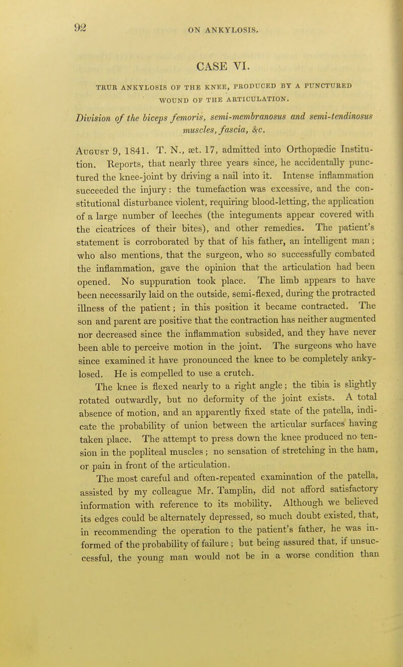 CASE VI. TRUR ANKYLOSIS OF THE KNEE, PRODUCED BY A PUNCTURED WOUND OF THE ARTICULATION. Division of the biceps femoris. semi-membranosus and semi-tendinosus muscles, fascia, S;c. August 9, 1841. T. N., aet. 17, admitted into Orthopaedic Institu- tion. Reports, that nearly three years since, he accidentally punc- tured the knee-joint by driving a nail into it. Intense inflammation succeeded the injury: the tumefaction was excessive, and the con- stitutional disturbance violent, requiring blood-letting, the application of a large number of leeches (the integuments appear covered with the cicatrices of their bites), and other remedies. The patient's statement is corroborated by that of his father, an inteUigent man; who also mentions, that the surgeon, who so successfully combated the inflammation, gave the opinion that the articulation had been opened. No suppuration took place. The Umb appears to have been necessarily laid on the outside, semi-flexed, during the protracted illness of the patient; in this position it became contracted. The son and parent are positive that the contraction has neither augmented nor decreased since the inflammation subsided, and they have never been able to perceive motion in the joint. The surgeons who have since examined it have pronounced the knee to be completely anky- losed. He is compelled to use a crutch. The knee is flexed nearly to a right angle; the tibia is shghtly rotated outwardly, but no deformity of the joint exists. A total absence of motion, and an apparently fixed state of the patella, indi- cate the probabihty of union between the articular surfaces having taken place. The attempt to press down the knee produced no ten- sion in the popliteal muscles ; no sensation of stretching in the ham, or pain in front of the articulation. The most careful and often-repeated examination of the patella, assisted by my colleague Mr. Tamplin, did not afford satisfactory information with reference to its mobility. Although we believed its edges could be alternately depressed, so much doubt existed, that, in recommending the operation to the patient's father, he was in- formed of the probability of failure; but being assured that, if unsuc- cessful, the young man would not be in a worse condition than