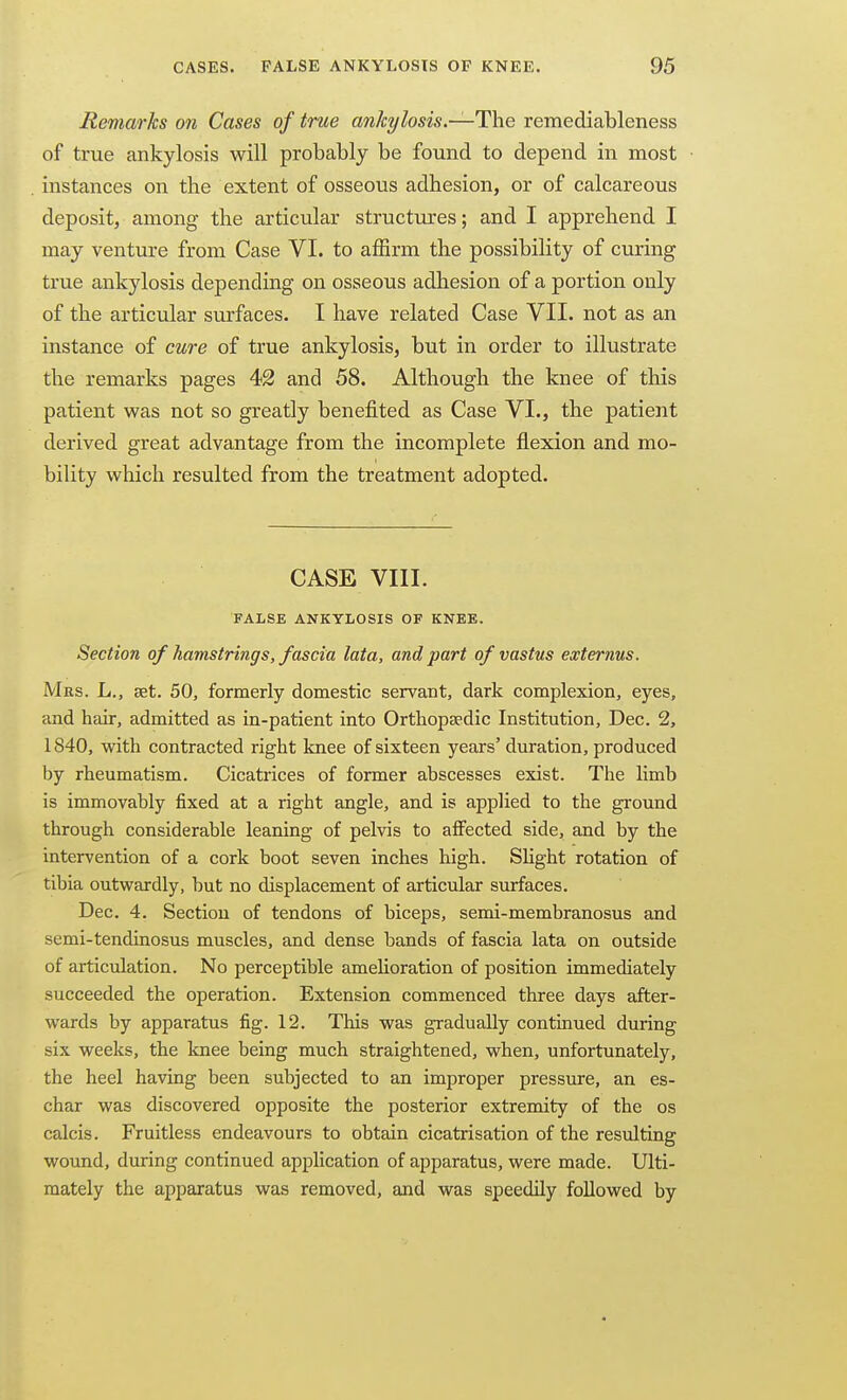 Remarks on Cases of true ankylosis.—remediableness of true ankylosis will probably be found to depend in most instances on the extent of osseous adhesion, or of calcareous deposit, among the articular structiu'es; and I apprehend I may venture from Case VI. to affirm the possibility of curing true ankylosis depending on osseous adhesion of a portion only of the articular surfaces. I have related Case VII. not as an instance of cure of true ankylosis, but in order to illustrate the remarks pages 42 and 58. Although the knee of this patient was not so greatly benefited as Case VI., the patient derived great advantage from the incomplete flexion and mo- bility which resulted from the treatment adopted. CASE VIII. FALSE ANKYLOSIS OF KNEE. Section of hamstrings, fascia lata, and part of vastus externus. Mrs. L., aet. 50, formerly domestic servant, dark complexion, eyes, and hair, admitted as in-patient into Orthopaedic Institution, Dec. 2, 1840, with contracted right knee of sixteen years'duration, produced by rheumatism. Cicatrices of former abscesses exist. The limb is immovably fixed at a right angle, and is applied to the ground through considerable leaning of pelvis to affected side, and by the intervention of a cork boot seven inches high. Slight rotation of tibia outwardly, but no displacement of articular surfaces. Dec. 4. Section of tendons of biceps, semi-membranosus and semi-tendinosus muscles, and dense bands of fascia lata on outside of articulation. No perceptible amelioration of position immediately succeeded the operation. Extension commenced three days after- wards by apparatus fig. 12. This was gradually continued during six weeks, the knee being much straightened, when, unfortunately, the heel having been subjected to an improper pressure, an es- char was discovered opposite the posterior extremity of the os calcis. Fruitless endeavours to obtain cicatrisation of the resulting wound, during continued application of apparatus, were made. Ulti- mately the apparatus was removed, and was speedily followed by