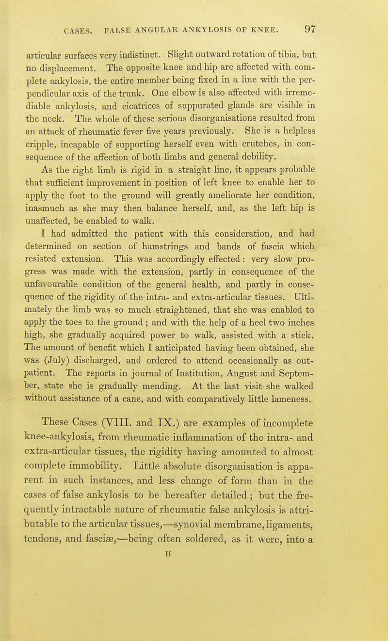 articular surfaces very indistinct. Slight outward rotation of tibia, but no displacement. The opposite knee and hip are affected with com- plete ankylosis, the entire member being fixed in a Une with the per- pendicular axis of the tnmk. One elbow is also affected with irreme- diable ankylosis, and cicatrices of suppurated glands are visible in the neck. The whole of these serious disorganisations resulted from an attack of rheumatic fever five years previously. She is a helpless cripple, incapable of supporting herself even with crutches, in con- sequence of the affection of both limbs and general debility. As the right limb is rigid in a straight line, it appears probable that sufficient improvement in position of left knee to enable her to apply the foot to the ground will greatly ameliorate her condition, inasmuch as she may then balance herself, and, as the left hip is unaffected, be enabled to wedk. I had admitted the patient with this consideration, and had determined on section of hamstrings and bands of fascia which resisted extension. This was accordingly effected: very slow pro- gress was made with the extension, partly in consequence of the unfavourable condition of the general health, and partly in conse- quence of the rigidity of the intra- and extra-articular tissues. Ulti- mately the limb was so much straightened, that she was enabled to apply the toes to the ground; and with the help of a heel two inches high, she gradually acquired power to walk, assisted with a stick. The amount of benefit which I anticipated having been obtained, she was (July) discharged, and ordered to attend occasionally as out- patient. The reports in journal of Institution, August and Septem- ber, state she is gradually mending. At the last visit- she wallced without assistance of a csme, and with comparatively little lameness. These Cases (VIII. and IX.) are examples of incomplete knee-ankylosis, from rheumatic inflammation of the intra- and extra-articular tissues, the rigidity having amoimted to almost complete immobility. Little absolute disorganisation is appa- rent in such instances, and less change of form than in the cases of false ankylosis to be hereafter detailed; but the fre- quently intractable nature of rheumatic false ankylosis is attri- butable to the articular tissues,—synovial membrane, ligaments, tendons, and fasciae,—being often soldered, as it were, into a H