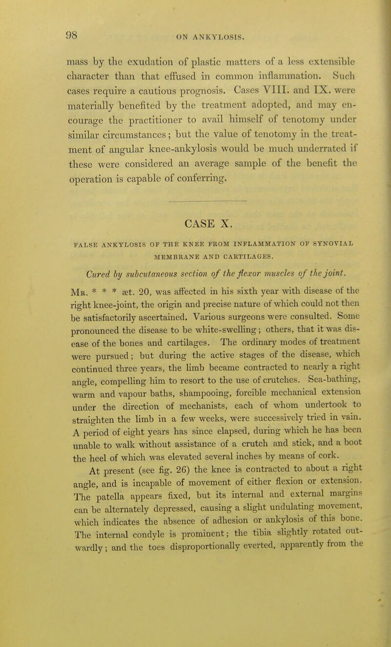 mass by the exudation of plastic matters of a less extensible character than that effused in common inflammation. Such cases require a cautious prognosis. Cases VIII. and IX. were materially benefited by the treatment adopted, and may en- courage the practitioner to avail himself of tenotomy under similar circumstances; but the value of tenotomy in the treat- ment of angular knee-ankylosis would be much underrated if these were considered an average sample of the benefit the operation is capable of conferring. CASE X. FALSE ANKYLOSIS OF THE KNEE FROM INFLAMMATION OF SYNOVIAL MEMBRANE AND CARTILAGES. Cured hy subcutaneous section of the flexor muscles of the joint. Mr. * * * ffit. 20, was affected in his sixth year with disease of the right knee-joint, the origin and precise nature of which could not then be satisfactorily ascertained. Various surgeons were consulted. Some pronounced the disease to be white-swelling; others, that it was dis- ease of the bones and cartilages. The ordinary modes of treatment were pursued; but during the active stages of the disease, which continued three years, the limb became contracted to nearly a right angle, compelling him to resort to the use of crutches. Sea-bathing, warm and vapour baths, shampooing, forcible mechanical extension under the direction of mechanists, each of whom undertook to straighten the limb in a few weeks, were successively tried in vain. A period of eight years has since elapsed, during which he has been unable to walli without assistance of a crutch and stick, and a boot the heel of which was elevated several inches by means of cork. At present (see fig. 26) the knee is contracted to about a right angle, and is incapable of movement of either flexion or extension. The patella appears fixed, but its internal and external margins can be alternately depressed, causing a slight undulating movement, which indicates the absence of adhesion or ankylosis of this bone. The internal condyle is prominent; the tibia slightly rotated out- wardly ; and the toes disproportionally everted, apparently from the