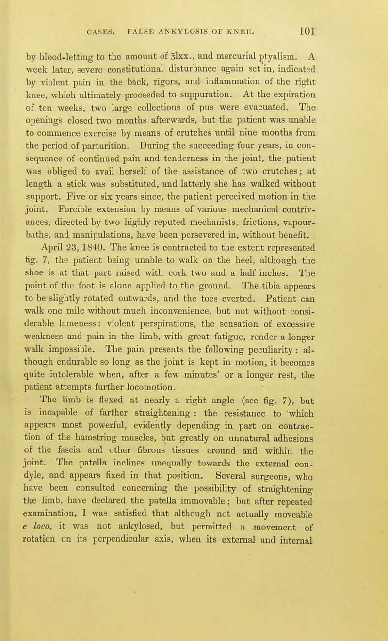 by blood-letting to the amount of Slxx., and mercurial ptyalism. A week later, severe constitutional disturbance again set in, indicated by violent pain in the back, rigors, and inflammation of the right knee, which ultimately proceeded to suppuration. At the expiration of ten weeks, two large collections of pus were evacuated. The openings closed two months afterwards, but the patient was unable to commence exercise by means of crutches until nine months from the period of parturition. During the succeeding four years, in con- sequence of continued pain and tenderness in the joint, the patient was obliged to avail herself of the assistance of two crutches; at length a stick was substituted, and latterly she has waUced without support. Five or six years since, the patient perceived motion in the joint. Forcible extension by means of various mechanical contriv- ances, directed by two highly reputed mechanists, frictions, vapour- baths, and manipulations, have been persevered in, without benefit. April 23, 1840. The knee is contracted to the extent represented fig. 7, the patient being unable to walk on the heel, although the shoe is at that part raised with cork two and a half inches. The point of the foot is alone applied to the ground. The tibia appears to be slightly rotated outwards, and the toes everted. Patient can walk one mile without much inconvenience, but not without consi- derable lameness: violent perspirations, the sensation of excessive weakness and pain in the limb, with great fatigue, render a longer walk impossible. The pain presents the following peculiarity: al- though endurable so long as the joint is kept in motion, it becomes quite intolerable when, after a few minutes' or a longer rest, the patient attempts further locomotion. The limb is flexed at nearly a right angle (see fig. 7), but is incapable of farther straightening : the resistance to which appears most powerful, evidently depending in part on contrac- tion of the hamstring muscles, but greatly on unnatural adhesions of the fascia and other fibrous tissues around and within the joint. The patella inclines unequally towards the external con- dyle, and appears fixed in that position. Several surgeons, who have been consulted concerning the possibility of straightening the limb, have declared the patella immovable; but after repeated examination, I was satisfied that although not actually moveable e loco, it was not ankylosed, but permitted a movement of rotation on its perpendicular axis, when its external and internal