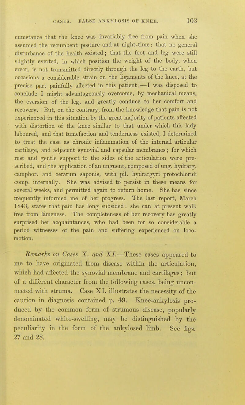 cumstance that the knee was invariably free from pain when she assumed the recumbent posture and at night-time; that no general disturbance of the health existed; that the foot and leg were still slightly everted, in which position the weight of the body, when erect, is not transmitted directly through the leg to the earth, but occasions a considerable strain on the ligaments of the knee, at the precise -p^vt painfully affected in this patient;—I was disposed to conclude I might advantageously overcome, by mechanical means, the eversion of the leg, and greatly conduce to her comfort and recovery. But, on the contrary, from the knowledge that pain is not experienced in this situation by the great majority of patients affected with distortion of the knee similar to that under which this lady laboured, and that tumefaction and tenderness existed, I determined to treat the case as chronic inflammation of the internal articular cartilage, and adjacent sjrnovial and capsular membranes; for which rest and gentle support to the sides of the articulation were pre- scribed, and the appUcation of an unguent, composed of ung. hydrarg. camphor, and ceratum saponis, with pil. hydrargyri protochloridi comp. internally. She was advised to persist in these means for several weeks, and permitted again to return home. She has since frequently informed me of her progress. The last report, March 1843, states that pain has long subsided: she can at present walk free from lameness. The completeness of her recovery has greatly surprised her acquaintances, who had been for so considerable a period witnesses of the pain and suffering experienced on loco- motion. Remarhs on Cases X. and XI.—These cases appeared to me to have originated from disease within the articulation, which had affected the synovial membrane and cartilages; but of a different character from the following cases, being uncon- nected with struma. Case XI. illustrates the necessity of the caution in diagnosis contained p. 49. Kjiee-ankylosis pro- duced by the common form of strumous disease, popularly denominated white-swelling, may be distinguished by the peculiarity in the form of the ankylosed limb. See figs. 27 and 28.