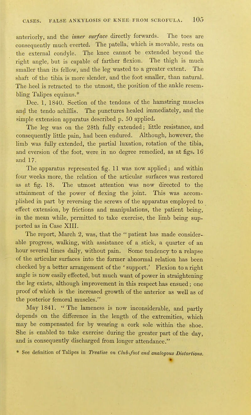 anteriorly, and the inner surface directly forwards. The toes are consequently much everted. The patella, which is movable, rests on the external condyle. The knee cannot be extended beyond the right angle, but is capable of farther flexion. The thigh is much smaller than its fellow, and the leg wasted to a greater extent. The shaft of the tibia is more slender, and the foot smaller, than natural. The heel is retracted to the utmost, the position of the ankle resem- bling Talipes equinus.* Dec. 1, 1840. Section of the tendons of the hamstring muscles and the tendo achillis. The punctures healed immediately, and the simple extension apparatus described p. 50 apphed. The leg was on the 28th fully extended; little resistance, and consequently httle pain, had been endured. Although, however, the limb was fully extended, the partial luxation, rotation of the tibia, and eversion of the foot, were in no degree remedied, as at figs. 16 and 17. The apparatus represented fig. 11 was now applied; and within four weeks more, the relation of the articular surfaces was restored as at fig. 18. The utmost attention was now directed to the attainment of the power of flexing the joint. This was accom- phshed in part by reversing the screws of the apparatus employed to effect extension, by frictions and manipulations, the patient being, in the mean while, permitted to take exercise, the limb being sup- ported as in Case XIII. The report, March 2, was, that the patient has made consider- able progress, walking, with assistance of a stick, a quarter of an hour several times daily, without pain. Some tendency to a relapse of the articular surfaces into the former abnormal relation has been checked by a better arrangement of the ' support.' Flexion to a right angle is now easily effected, but much want of power in straightening the leg exists, although improvement in this respect has ensued; one proof of which is the increased growth of the anterior as well as of the posterior femoral muscles. May 1841. The lameness is now inconsiderable, and partly depends on the difference in the length of the extremities, which may be compensated for by wearing a cork sole within the shoe. She is enabled to take exercise during the greater part of the day, and is consequently discharged from longer attendance. • See definition of Talipes in Treatise on Club-foot and analogous Distortions.