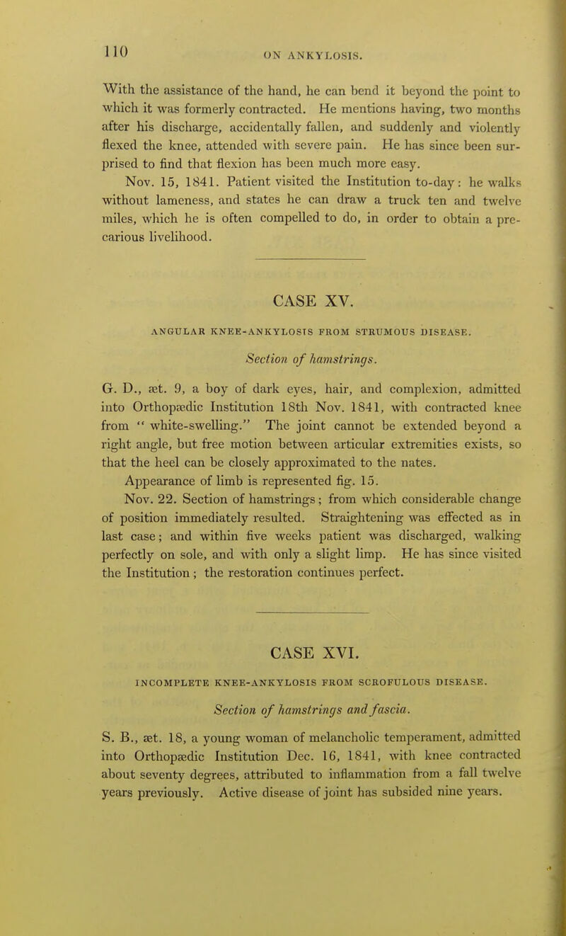 With the assistance of the hand, he can bend it beyond the point to which it was formerly contracted. He mentions having, two months after his discharge, accidentally fallen, and suddenly and violently flexed the knee, attended with severe pain. He has since been sur- prised to find that flexion has been much more easy. Nov. 15, 1841. Patient visited the Institution to-day: he walks without lameness, and states he can draw a truck ten and twelve miles, which he is often compelled to do, in order to obtain a pre- carious livelihood. CASE XV. ANGULAR KNEE-ANKYLOSTS FROM STRUMOUS DISEASE. Section of hamstrings. G. D., ?et. 9, a boy of dark eyes, hair, and complexion, admitted into Orthopedic Institution ISth Nov. 1841, with contracted knee from  white-swelling. The joint cannot be extended beyond a right angle, but free motion between articular extremities exists, so that the heel can be closely approximated to the nates. Appearance of limb is represented fig. 15. Nov. 22. Section of hamstrings; from which considerable change of position immediately resulted. Straightening was effected as in last case; and within five weeks patient was discharged, walking perfectly on sole, and with only a slight limp. He has since visited the Institution ; the restoration continues perfect. CASE XVI. INCOMPLETE KNEE-ANKYLOSIS FROM SCROFULOUS DISEASE. Section of hamstrings and fascia. S. B., set. 18, a young woman of melancholic temperament, admitted into Orthopaedic Institution Dec. 16, 1841, with knee contracted about seventy degrees, attributed to inflammation from a fall twelve years previously. Active disease of joint has subsided nine years.