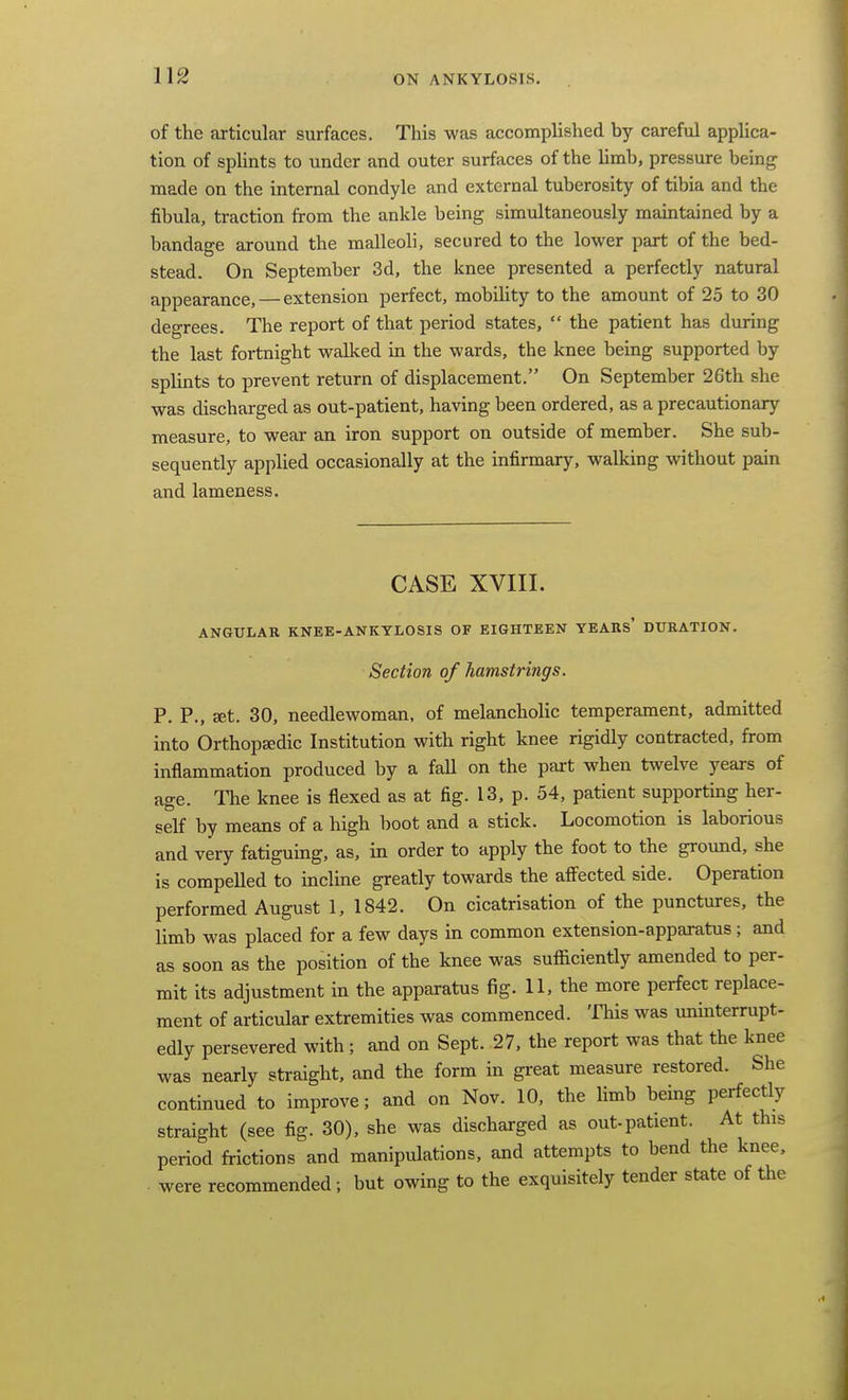 of the articular surfaces. This was accomplished by careful applica- tion of sphnts to under and outer surfaces of the limb, pressure being made on the internal condyle and external tuberosity of tibia and the fibula, traction from the ankle being simultaneously maintained by a bandage around the malleoli, secured to the lower part of the bed- stead. On September 3d, the knee presented a perfectly natural appearance, — extension perfect, mobility to the amount of 25 to 30 degrees. The report of that period states,  the patient has during the last fortnight walked in the wards, the knee being supported by splints to prevent return of displacement. On September 26th she was discharged as out-patient, having been ordered, as a precautionary measure, to wear an iron support on outside of member. She sub- sequently applied occasionally at the infirmary, walking without pain and lameness. CASE XVIII. ANGULAR KNEE-ANKYLOSIS OF EIGHTEEN YEARS* DURATION. Section of hamstrings. P. P., set. 30, needlewoman, of melancholic temperament, admitted into Orthopaedic Institution with right knee rigidly contracted, from inflammation produced by a faU on the part when twelve years of age. The knee is flexed as at fig. 13, p. 54, patient supporting her- self by means of a high boot and a stick. Locomotion is laborious and very fatiguing, as, in order to apply the foot to the ground, she is compelled to incline greatly towards the afi^ected side. Operation performed August 1, 1842. On cicatrisation of the punctures, the limb was placed for a few days in common extension-apparatus ; and as soon as the position of the knee was sufficiently amended to per- mit its adjustment in the apparatus fig. H, the more perfect replace- ment of articular extremities was commenced. This was uninterrupt- edly persevered with; and on Sept. 27. the report was that the knee was nearly straight, and the form in great measure restored. She continued to improve; and on Nov. 10, the limb being perfectly straight (see fig. 30), she was discharged as out-patient. At this period frictions and manipulations, and attempts to bend the knee, . were recommended; but owing to the exquisitely tender state of the