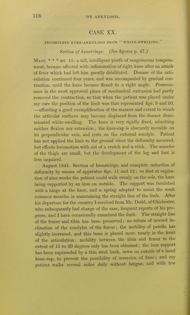 CASE XX. INCOMPLETE KNEE-ANKYLOSIS FROM  WHITE-SWELLING. Section of hamstrings. (See figures p. 47.) Mast. * * * aet. 15, a tall, intelligent youth of sanguineous tempera- ment, became affected with inflammation of right knee after an attack of fever which had left him greatly debihtated. Disease of the arti- culation continued four years, and was accompanied by gradual con- traction, until the knee became flexed to a right angle. Persever- ance in the most approved plans of mechanical extension had partly removed the contraction, so that when the patient was placed under my care the position of the limb was that represented figs. 9 and 10, —aflPording a good exemplification of the manner and extent to which the articular surfaces may become displaced from the disease deno- minated white-swelling. The knee is very rigidly fixed, admitting neither flexion nor extension; the knee-cap is obscurely movable on its perpendicular axis, and rests on the external condyle. Patient has not applied the limb to the ground since the deformity occurred, but eff'ects locomotion with aid of a crutch and a stick. The muscles of the thigh are small, but the development of the leg and foot is less impaired. August 1841. Section of hamstrings, and complete reduction of deformity by means of apparatus figs. 11 and 12; so that at expira- tion of nine weeks the patient could wallv evenly on the sole, the knee being supported by an iron on outside. The support was furnished with a hinge at the knee, and a spring adapted to assist the weak extensor muscles in maintaining the straight line of the limb. After his departure for the country I received from Mr. Dodd, of Chichester, who subsequently had charge of the case, frequent reports of his pro- gress, and I have occasionally examined the limb. The straight hne of the femur and tibia has been preserved; no return of inward in- clination of the condyles of the femur; the mobihty of patella has slightly increased, and this bone is placed more nearly in the front of the articulation; mobility between the tibia and femur to the extent of 15 to 20 degrees only has been obtained; the iron support has been superseded by a thin steel busk, sewn on outside of a laced knee-cap, to prevent the possibiUty of inversion of knee; and my patient walks several miles daily without fatigue, and with few