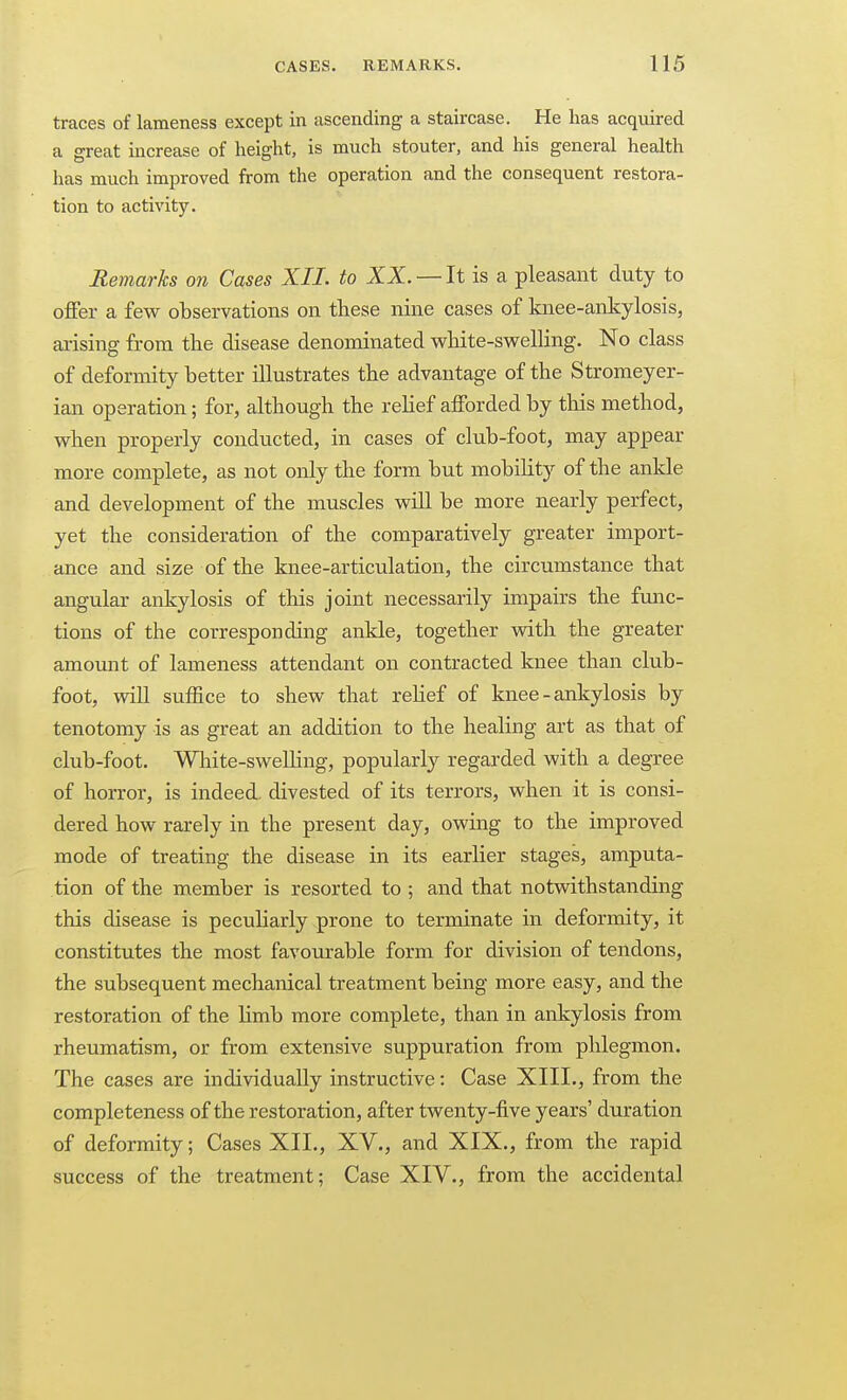 traces of lameness except in ascending a staircase. He has acquired a great increase of height, is much stouter, and his general health has much improved from the operation and the consequent restora- tion to activity. Remarks on Cases XII. to XX. — It is a pleasant duty to offer a few observations on these nine cases of knee-ankylosis, arising from the disease denominated white-svpelling. No class of deformity better illustrates the advantage of the Stromeyer- ian operation; for, although the rehef afforded by this method, v^hen properly conducted, in cases of club-foot, may appear more complete, as not only the form but mobility of the ankle and development of the muscles will be more nearly perfect, yet the consideration of the comparatively greater import- ance and size of the knee-articulation, the circumstance that angular ankylosis of this joint necessarily impairs the func- tions of the corresponding ankle, together with the greater amormt of lameness attendant on contracted knee than club- foot, vdll suffice to shew that rehef of knee-ankylosis by tenotomy is as great an addition to the healing art as that of club-foot. Wliite-sweUing, popularly regarded with a degree of horror, is indeed, divested of its terrors, when it is consi- dered how rarely in the present day, owing to the improved mode of treating the disease in its earlier stages, amputa- tion of the member is resorted to ; and that notwithstanding this disease is peculiarly prone to terminate in deformity, it constitutes the most favourable form for division of tendons, the subsequent mechanical treatment being more easy, and the restoration of the Kmb more complete, than in ankylosis from rheumatism, or from extensive suppuration from phlegmon. The cases are individually instructive: Case XIII., from the completeness of the restoration, after twenty-five years' duration of deformity; Cases XII., XV., and XIX., from the rapid success of the treatment; Case XIY., from the accidental