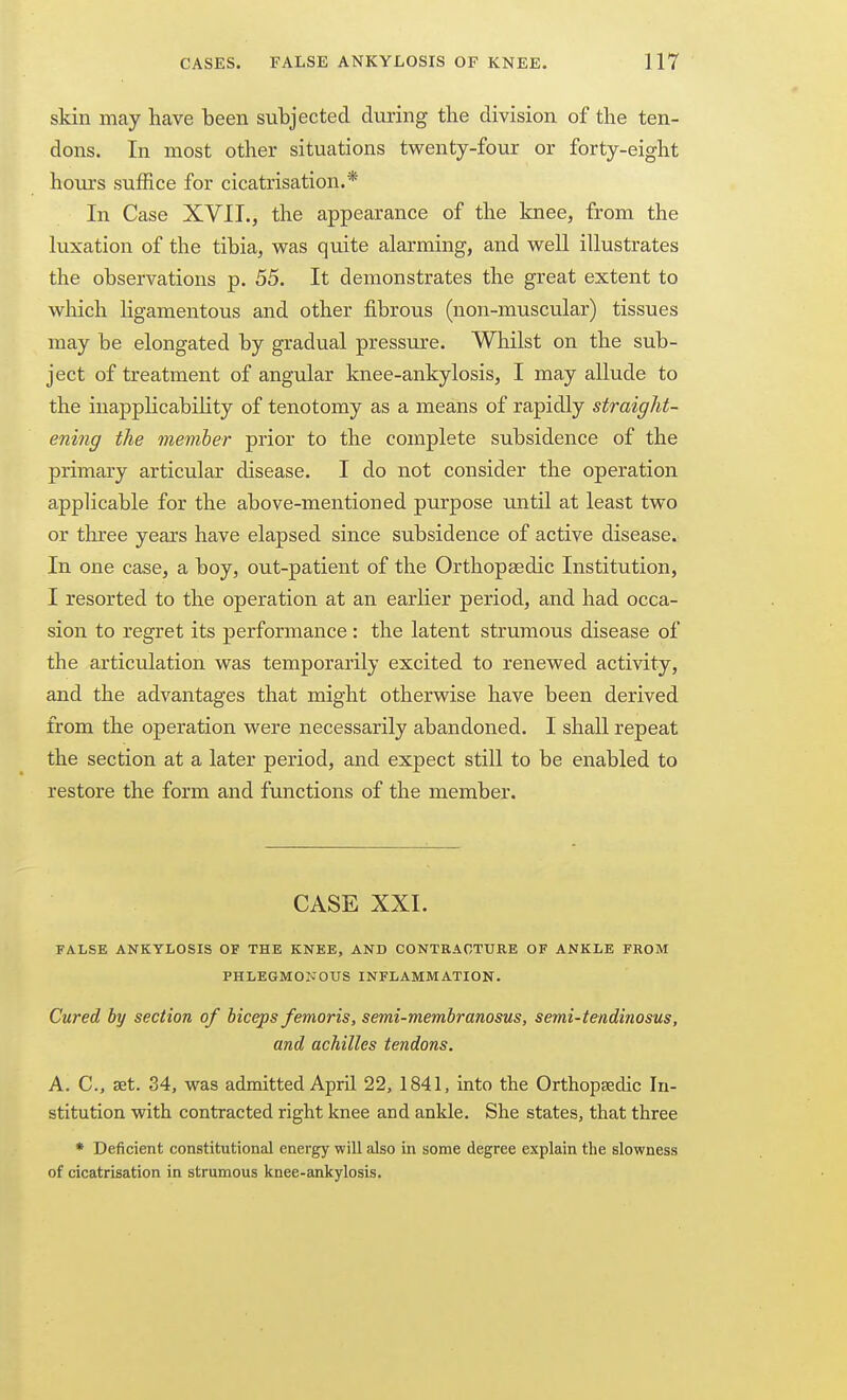 skin may have been subjected during the division of the ten- dons. In most other situations twenty-four or forty-eight hom-s suffice for cicatrisation.* In Case XVII., the appearance of the knee, from the luxation of the tibia, was quite alarming, and well illustrates the observations p. 55. It demonstrates the great extent to which ligamentous and other fibrous (non-muscular) tissues may be elongated by gradual pressure. Whilst on the sub- ject of treatment of angular knee-ankylosis, I may allude to the inapplicabihty of tenotomy as a means of rapidly straight- ening the member prior to the complete subsidence of the primary articular disease. I do not consider the operation applicable for the above-mentioned purpose until at least two or three years have elapsed since subsidence of active disease. In one case, a boy, out-patient of the Orthopaedic Institution, I resorted to the operation at an earlier period, and had occa- sion to regret its performance : the latent strumous disease of the articulation was temporarily excited to renewed acti\aty, and the advantages that might otherwise have been derived from the operation were necessarily abandoned. I shall repeat the section at a later period, and expect still to be enabled to restore the form and functions of the member. CASE XXI. FALSE ANKYLOSIS OF THE KNEE, AND CONTRACTURE OF ANKLE FROM PHLEGMOivOUS INFLAMMATION. Cured by section of biceps femoris, semi-membranosus, semi-tendinosus, and achilles tendons. A. C, set. 34, was admitted April 22, 1841, into the OrthopEedic In- stitution with contracted right knee and ankle. She states, that three • Deficient constitutional energy will also in some degree explain the slowness of cicatrisation in strumous knee-ankylosis.