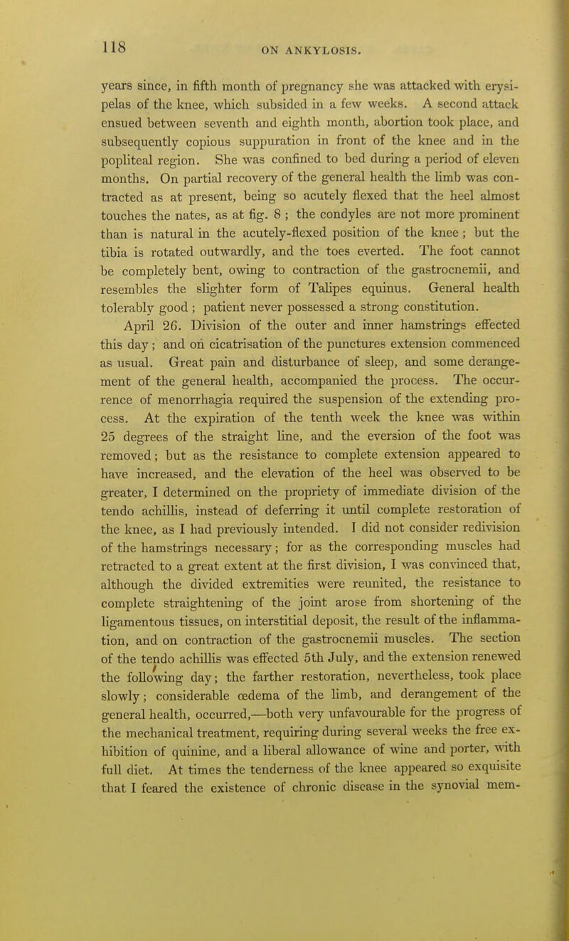 years since, in fifth month of pregnancy she was attacked with erysi- pelas of the knee, which subsided in a few weeks. A second attack ensued between seventh and eighth montli, abortion took place, and subsequently copious suppuration in front of the knee and in the popliteal region. She was confined to bed during a period of eleven months. On partial recovery of the general health the limb was con- tracted as at present, being so acutely flexed that the heel almost touches the nates, as at fig. 8 ; the condyles are not more prominent than is natural in the acutely-flexed position of the knee; but the tibia is rotated outwardly, and the toes everted. The foot cannot be completely bent, owing to contraction of the gastrocnemii, and resembles the slighter form of Talipes equinus. General health tolerably good ; patient never possessed a strong constitution. April 26. Division of the outer and inner hamstrings effected this day ; and oh cicatrisation of the punctures extension commenced as usual. Great pain and disturbance of sleep, and some derange- ment of the general health, accompanied the process. The occur- rence of menorrhagia required the suspension of the extending pro- cess. At the expiration of the tenth week the knee was within 25 degrees of the straight line, and the eversion of the foot was removed; but as the resistance to complete extension appeared to have increased, and the elevation of the heel was observed to be greater, I determined on the propriety of immediate division of the tendo achilUs, instead of deferring it until complete restoration of the knee, as I had previously intended. I did not consider redivision of the hamstrmgs necessary; for as the corresponding muscles had retracted to a great extent at the first division, I was convinced that, although the divided extremities were reunited, the resistance to complete straightening of the joint arose from shortening of the ligamentous tissues, on interstitial deposit, the result of the mflamma- tion, and on contraction of the gastrocnemii muscles. The section of the tendo achillis was effected 5th July, and the extension renewed the following day; the farther restoration, nevertheless, took place slowly; considerable oedema of the limb, and derangement of the general health, occurred,—both very unfavourable for the progress of the mechanical treatment, requiring during several weeks the free ex- hibition of quinine, and a liberal allowance of wine and porter, with full diet. At times the tenderness of the Icnee appeared so exquisite that I feared the existence of chronic disease in the synovial mem-