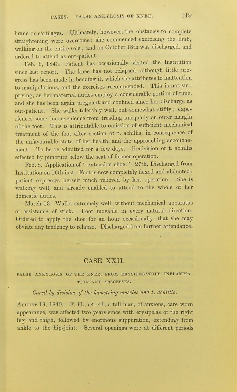 brane or cartilages. Ultimately, however, the obstacles to complete straightening were overcome: she commenced exercising the limb, walking on the entire sole; and on October 18th was discharged, and ordered to attend as out-patient. Feb. 6, 1843. Patient has occasionally visited the Institution since last report. The knee has not relapsed, although little pro- gress has been made in bending it, which she attiibutes to inattention to manipulations, and the exercises recommended. This is not sur- prising, as her maternal duties employ a considerable portion of time, and she has been again pregnant and confined since her discharge as out-patient. She walks tolerably well, but somewhat stiffly ; expe- riences some inconvenience from treading unequally on outer margin of the foot. This is attributable to omission of sufficient mechanical treatment of the foot after section of t. acliilHs, in consequence of the unfavourable state of her health, and the approaching accouche- ment. To be re-admitted for a few days. Redivision of t. achillis effected by puncture below the seat of former operation. Feb. 8. Application of  extension-shoe. 27th. Discharged from Institution on 16th mst. Foot is now completely flexed and abducted ; patient expresses herself much reUeved by last operation. She is walkmg well, and already enabled to attend to the whole of her domestic duties. March 13. Walks extremely well, without mechanical apparatus or assistance of stick. Foot movable in every natural direction. Ordered to apply the shoe for an hour occasionally, that she may obviate any tendency to relapse. Discharged from further attendance. CASE XXII. FALSE ANKYLOSIS OF THE KNEE, FROM ERYSIPELATOUS INFLAMMA- TION AND ABSCESSES. Cured ly division of the hamstring muscles and t. achillis. August 19, 1840. F. H., ast. 41, a tall man, of anxious, care-worn appearance, was aflfected two years since with erysipelas of the right leg and thigh, followed by enormous suppuration, extending from ankle to the hip-joint. Several openings were at different periods