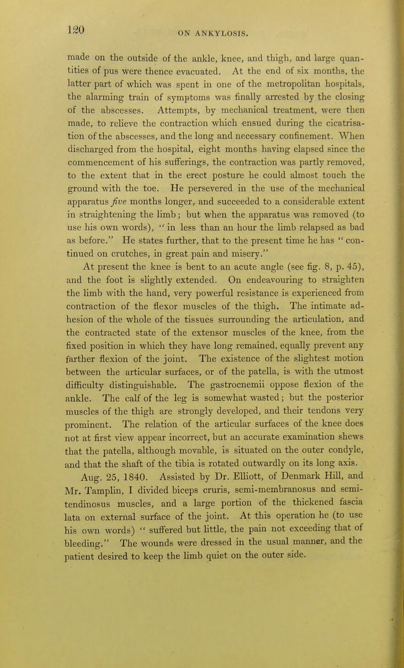 ON ANKYLOSIS. made on the outside of the ankle, knee, and thigh, and large quan- tities of pus were thence evacuated. At the end of six months, the latter part of which was spent in one of the metropolitan hospitals, the alarming train of symptoms was finally arrested by the closing of the abscesses. Attempts, by mechanical treatment, were then made, to relieve the contraction which ensued during the cicatrisa- tion of the abscesses, and the long and necessary confinement. When discharged from the hospital, eight months having elapsed since the commencement of his sufferings, the contraction was partly removed, to the extent that in the erect posture he could almost touch the ground with the toe. He persevered in the use of the mechanical apparatus five months longer, and succeeded to a considerable extent in straightening the limb; but when the apparatus was removed (to use his ovm words),  in less than an hour the limb relapsed as bad as before. He states further, that to the present time he has  con- tinued on crutches, in great pain and misery. At present the knee is bent to an acute angle (see fig. 8, p. 45), and the foot is slightly extended. On endeavouring to straighten the limb with the hand, very powerful resistance is experienced from contraction of the flexor muscles of the thigh. The intimate ad- hesion of the whole of the tissues smrounding the articulation, and the contracted state of the extensor muscles of the knee, from the fixed position in which they have long remained, equally prevent any farther flexion of the joint. The existence of the slightest motion between the articular surfaces, or of the patella, is with the utmost difficulty distinguishable. The gastrocnemii oppose flexion of the ankle. The calf of the leg is somewhat wasted; but the posterior muscles of the thigh are strongly developed, and their tendons very prominent. The relation of the articular surfaces of the knee does not at first view appear incorrect, but an accurate examination shews that the patella, although movable, is situated on the outer condyle, and that the shaft of the tibia is rotated outwardly on its long axis. Aug. 25, 1840. Assisted by Dr. Elliott, of Denmark Hill, and Mr. Tamplin, I divided biceps cruris, semi-membranosus and semi- tendinosus muscles, and a large portion of the thickened fascia lata on external surface of the joint. At this operation he (to use his own words)  suffered but little, the pain not exceeding that of bleeding. The wounds were dressed in the usual manner, and the patient desired to keep the limb quiet on the outer side.