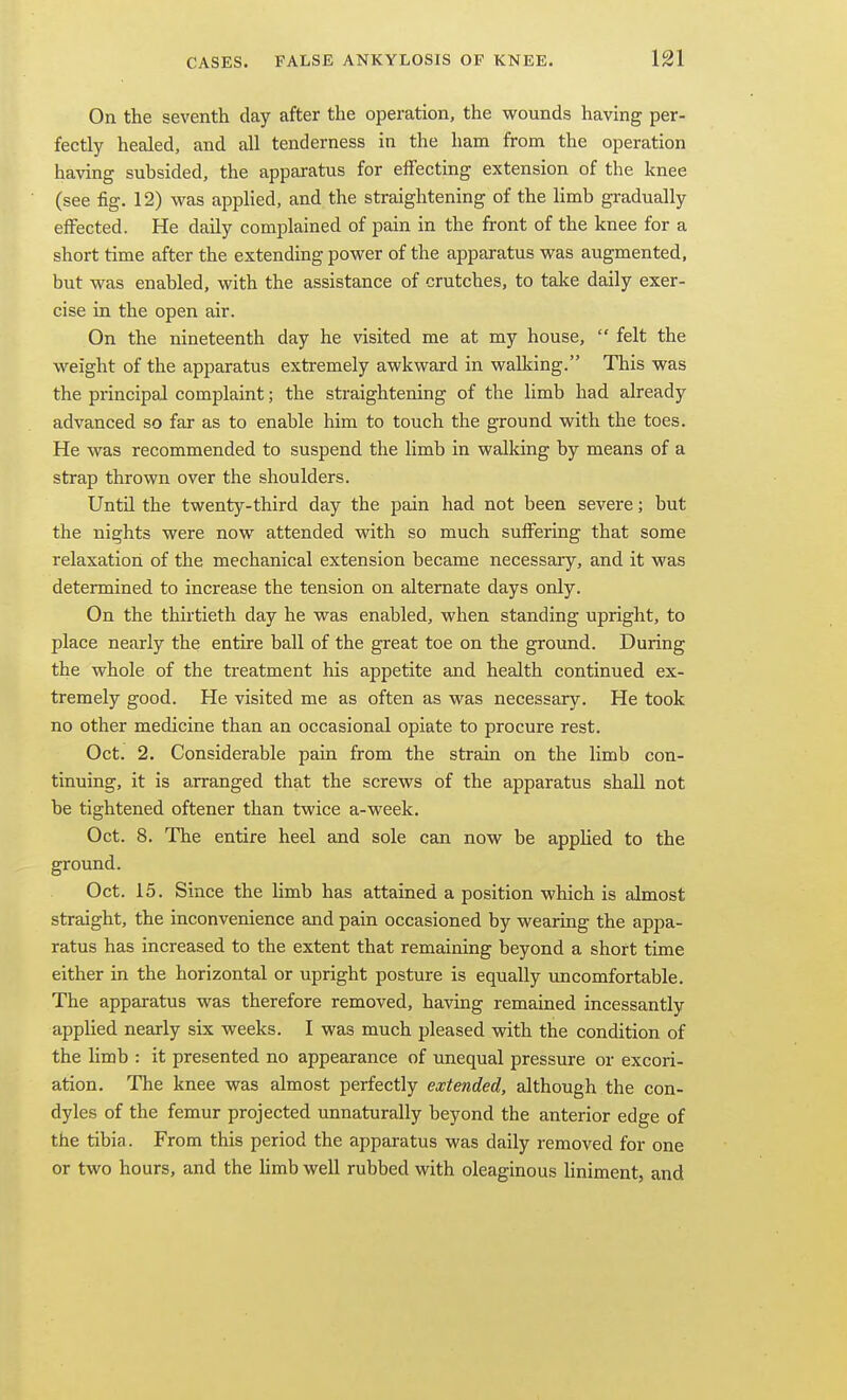 On the seventh day after the operation, the wounds having per- fectly healed, and all tenderness in the ham from the operation having subsided, the apparatus for elfecting extension of the knee (see fig. 12) was applied, and the straightening of the limb gradually effected. He daily complained of pain in the front of the knee for a short time after the extending power of the apparatus was augmented, but was enabled, with the assistance of crutches, to take daily exer- cise in the open air. On the nineteenth day he visited me at my house,  felt the weight of the apparatus extremely awkward in walking. This was the principal complaint; the straightening of the limb had already advanced so far as to enable him to touch the ground with the toes. He was recommended to suspend the limb in walking by means of a strap thrown over the shoulders. Until the twenty-third day the pain had not been severe; but the nights were now attended with so much suffering that some relaxation of the mechanical extension became necessary, and it was determined to increase the tension on alternate days only. On the thirtieth day he was enabled, when standing upright, to place nearly the entire ball of the great toe on the ground. During the whole of the treatment his appetite and health continued ex- tremely good. He visited me as often as was necessary. He took no other medicine than an occasional opiate to procure rest. Oct. 2. Considerable pain from the strain on the limb con- tinuing, it is arranged that the screws of the apparatus shall not be tightened oftener than twice a-week. Oct. 8. The entire heel and sole can now be apphed to the ground. Oct. 15. Since the limb has attained a position which is almost straight, the inconvenience and pain occasioned by wearing the appa- ratus has increased to the extent that remaining beyond a short time either in the horizontal or upright posture is equally uncomfortable. The apparatus was therefore removed, having remained incessantly applied nearly six weeks. I was much pleased with the condition of the limb : it presented no appearance of unequal pressure or excori- ation. The knee was almost perfectly extended, although the con- dyles of the femur projected unnaturally beyond the anterior edge of the tibia. From this period the apparatus was daily removed for one or two hours, and the hmb well rubbed with oleaginous Hniment, and