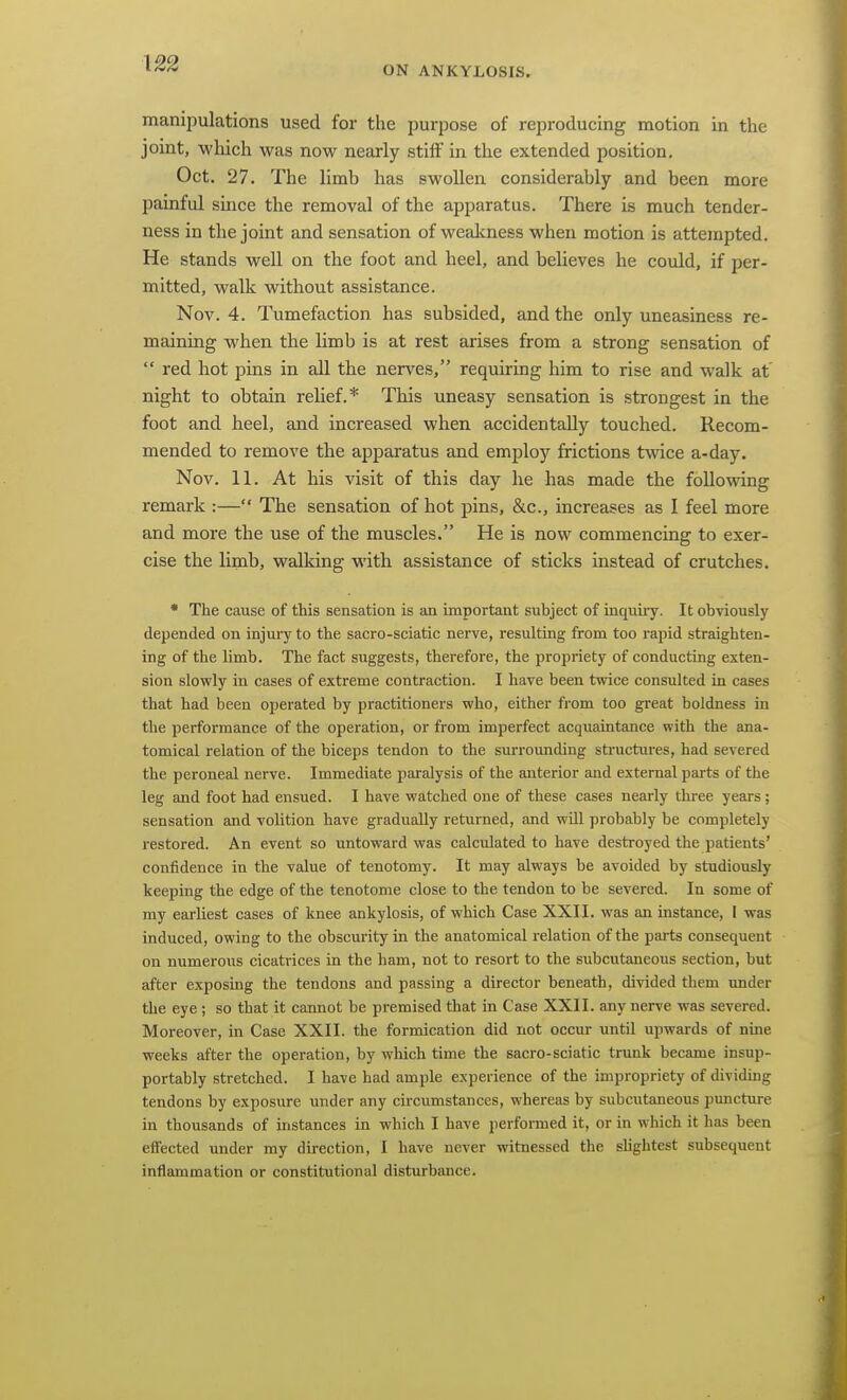 \22 ON ANKYLOSIS. manipulations used for the purpose of reproducing motion in the joint, which was now nearly stiff in the extended position. Oct. 27. The limb has swollen considerably and been more painful since the removal of the apparatus. There is much tender- ness in the joint and sensation of weakness when motion is attempted. He stands well on the foot and heel, and believes he could, if per- mitted, walk without assistance. Nov. 4. Tumefaction has subsided, and the only uneasiness re- maining when the limb is at rest arises from a strong sensation of  red hot pins in all the nerves, requiring him to rise and walk at' night to obtain relief.* This uneasy sensation is strongest in the foot and heel, and increased when accidentally touched. Recom- mended to remove the apparatus and employ frictions twice a-day. Nov. 11. At his visit of this day he has made the follo%ving remark :— The sensation of hot pins, &c., increases as I feel more and more the use of the muscles. He is now commencing to exer- cise the limb, walking with assistance of sticks instead of crutches. • The cause of this sensation is an important subject of inquiry. It obviously- depended on injui-y to the sacro-sciatic nerve, resulting from too rapid straighten- ing of the limb. The fact suggests, therefore, the propriety of conducting exten- sion slowly in cases of extreme contraction. I have been twice consulted in cases that had been operated by practitioners who, either from too great boldness in the performance of the operation, or from imperfect acquaintance with the ana- tomical relation of the biceps tendon to the surrounding structures, had severed the peroneal nerve. Immediate paralysis of the anterior and external parts of the leg and foot had ensued. I have watched one of these cases nearly three years; sensation and volition have gradually returned, and wiU probably be completely restored. An event so untoward was calculated to have destroyed the patients' confidence in the value of tenotomy. It may always be avoided by studiously keeping the edge of the tenotome close to the tendon to be severed. In some of my earliest cases of knee ankylosis, of which Case XXII. was an instance, I was induced, owing to the obscurity in the anatomical relation of the parts consequent on numerous cicatrices in the ham, not to resort to the subcutaneous section, but after exposing the tendons and passing a director beneath, divided them under the eye ; so that it cannot be premised that in Case XXII. any nerve was severed. Moreover, in Case XXII. the formication did not occur until upwards of nine weeks after the operation, by which time the sacro-sciatic trunk became insup- portably stretched. I have had ample experience of the impropriety of dividing tendons by exposure under any circumstances, whereas by subcutaneous puncture in thousands of instances in which I have performed it, or in which it has been effected under my direction, I have never witnessed the slightest subsequent inflammation or constitutional disturbance.