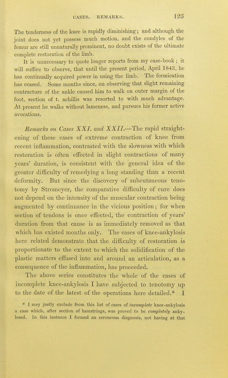 The tenderness of the knee is rapidly diminisliing; and although the joint does not yet possess much motion, and the condyles of the femur are stiU unnaturally prominent, no doubt exists of the ultimate complete restoration of the limb. It is unnecessary to quote longer reports from my case-book ; it will suffice to observe, that until the present period, April 1843, he has continually acquired power in using the limb. The formication has ceased. Some months since, on observing that slight remaining contracture of the ankle caused him to walk on outer margin of the foot, section of t. achiUis was resorted to with much advantage. At present he walks without lameness, and pursues his former active avocations. Remarks on Cases XXI. and XXII.—The rapid straight- ening of these cases of extreme contraction of knee from recent inflammation, contrasted with the slowness with which restoration is often effected in slight contractions of many- years' duration, is consistent with the general idea of the greater difficulty of remedying a long standing than a recent deformity. But since the discovery of suhcutaneous teno- tomy by Stromeyer, the comparative difficulty of cure does not depend on the intensity of the muscular contraction being augmented by continuance in the vicious position; for when section of tendons is once efiected, the contraction of years' duration from that cause is as immediately removed as that which has existed months only. The cases of knee-ankylosis here related demonstrate that the difficulty of restoration is proportionate to the extent to which the sohdification of the plastic matters efiused into and around an articulation, as a consequence of the inflammation, has proceeded. The above series constitutes the whole of the cases of incomplete knee-ankylosis I have subjected to tenotomy up to the date of the latest of the operations here detailed.* I * I may justly exclude from this list of cases of incomplete knee-ankylosis a case which, after section of hamstrings, was proved to be completely anky- losed. In this instance I formed an erroneous diagnosis, not having at that