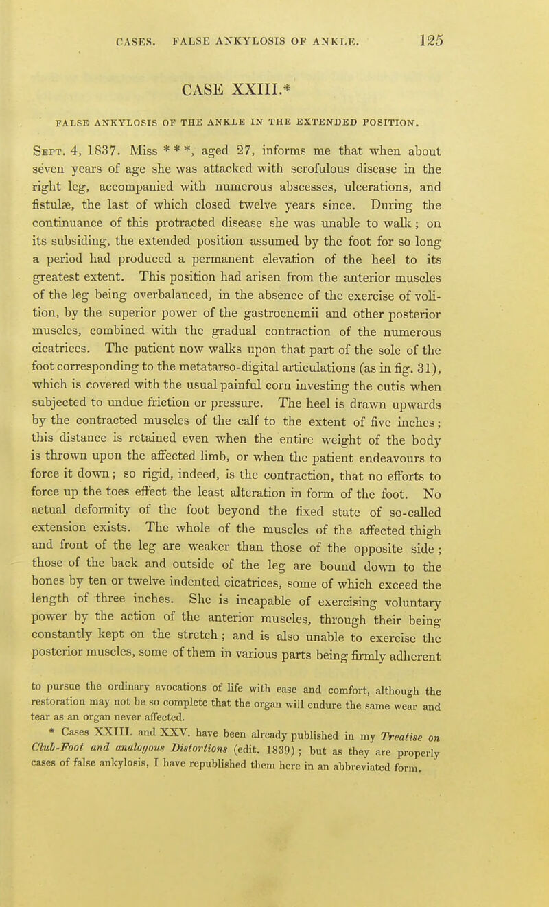 CASE XXIIL* FALSE ANKYLOSIS OF THE ANKLE IN THE EXTENDED POSITION. Sept. 4, 1837. Miss * * *, aged 27, informs me that when about seven years of age she was attacked with scrofulous disease in the right leg, accompanied with numerous abscesses, ulcerations, and fistulse, the last of which closed twelve years since. During the continuance of this protracted disease she was unable to walk; on its subsiding, the extended position assumed by the foot for so long a period had produced a permanent elevation of the heel to its greatest extent. This position had arisen from the anterior muscles of the leg being overbalanced, in the absence of the exercise of voli- tion, by the superior power of the gastrocnemii and other posterior muscles, combined with the gradual contraction of the numerous cicatrices. The patient now walks upon that part of the sole of the foot corresponding to the metatarso-digital articulations (as in fig. 31), which is covered with the usual painful corn investing the cutis when subjected to undue friction or pressure. The heel is drawn upwards by the contracted muscles of the calf to the extent of five inches; this distance is retained even when the entire weight of the body is thrown upon the affected limb, or when the patient endeavours to force it down; so rigid, indeed, is the contraction, that no efforts to force up the toes effect the least alteration in form of the foot. No actual deformity of the foot beyond the fixed state of so-called extension exists. The whole of the muscles of the affected thigh and front of the leg are weaker than those of the opposite side ; those of the back and outside of the leg are bound down to the bones by ten or twelve indented cicatrices, some of which exceed the length of three inches. She is incapable of exercising voluntary power by the action of the anterior muscles, through their being constantly kept on the stretch; and is also unable to exercise the posterior muscles, some of them in various parts being firmly adherent to pursue the ordinary avocations of life with ease and comfort, although the restoration may not be so complete that the organ will endure the same wear and tear as an organ never affected. • Cases XXIII. and XXV. have been akeady published in my Treatise on Club-Foot and analogous Distortions (edit. 1839) ; but as they are properly cases of false ankylosis, I have republished them here in an abbreviated form.