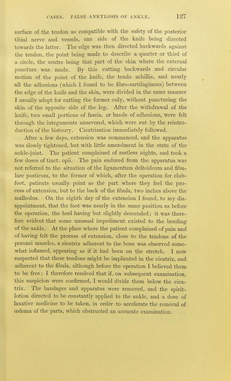 surface of the tendon as compatible with the safety of the posterior tibial nerve and vessels, one side of the knife being directed towards the latter. The edge was then directed backwards against the tendon, the point being made to describe a quarter or third of a circle, the centre being that part of the skin where the external puncture was made. By this cutting backwards and circular motion of the point of the knife, the tendo achillis, and nearly all the adhesions (which I found to be fibro-cartilaginous) between the edge of the knife and the skin, were divided in the same manner I usually adopt for cuttiag the former only, without puncturing the skin of the opposite side of the leg. After the withdrawal of the knife, two small portions of fascia, or bands of adhesions, were felt through the integuments unsevered, which were cut by the reintro- duction of the bistoury. Cicatrisation immediately followed. After a few days, extension was commenced, and the apparatus was slowly tightened, but with little amendment in the state of the ankle-joint. The patient complained of restless nights, and took a few doses of tinct. opii. The pain endured from the apparatus was not referred to the situation of the ligamentum deltoideum and fibu- lare posticum, to the former of which, after the operation for club- foot, patients usually point as the part where they feel the pro- cess of extension, but to the back of the fibula, two inches above the malleolus. On the eighth day of the extension I found, to my dis- appointment, that the foot was nearly in the same position as before the operation, the heel having but slightly descended; it was there- fore evident that some unusual impediment existed to the bending of the ankle. At the place where the patient complained of pain and of having felt the process of extension, close to the tendons of the peronei muscles, a cicatrix adherent to the bone was observed some- what inflamed, appearing as if it had been on the stretch. I now suspected that these tendons might be implicated in the cicatrix, and adherent to the fibula, although before the operation I beheved them to be free; I therefore resolved that if, on subsequent examination, this suspicion were confirmed, I would divide them below the cica- trix. The bandages and apparatus were removed, and the spirit- lotion directed to be constantly applied to the anlde, and a dose of laxative medicine to be taken, in order to accelerate the removal of oedema of the parts, which obstructed an accurate examination.