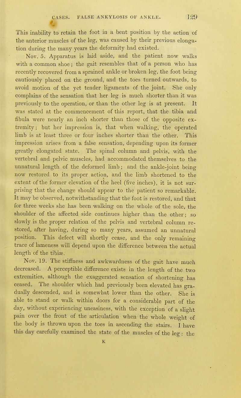 This inability to retain the foot in a bent position by the action of the anterior muscles of the leg, was caused by their previous elonga- tion during the many years the deformity had existed. Nov. 5. Apparatus is laid aside, and the patient now walks with a common shoe; the gait resembles that of a person who has recently recovered from a sprained ankle or broken leg, the foot being cautiously placed on the ground, and the toes turned outwards, to avoid motion of the yet tender ligaments of the joint. She only complains of the sensation that her leg is much shorter than it was previously to the operation, or than the other leg is at present. It was stated at the commencement of this report, that the tibia and fibula were nearly an inch shorter than those of the opposite ex- tremity; but her impression is, that when walldng, the operated limb is at least three or four inches shorter than the other. This impression arises from a false sensation, depending upon its former greatly elongated state. The spinal column and pelvis, with the vertebral and pelvic muscles, had accommodated themselves to the unnatural length of the deformed Umb; and the ankle-joint being now restored to its proper action, and the limb shortened to the extent of the former elevation of the heel (five inches), it is not sur- prising that the change should appear to the patient so remarkable. It may be observed, notwithstanding that the foot is restored, and that for three weeks she has been walking on the whole of the sole, the shoulder of the aff^ected side continues higher than the other; so slowly is the proper relation of the pelvis and vertebral column re- stored, after having, during so many years, assumed an unnatural position. This defect will shortly cease, and the only remaining trace of lameness will depend upon the diff^erence between the actual length of the tibise. Nov. 19. The stiffness and awkwardness of the gait have much decreased. A perceptible diff'erence exists in the length of the two extremities, although the exaggerated sensation of shortening has ceased. The shoulder which had previously been elevated has gra- dually descended, and is somewhat lower than the other. She is able to stand or walk within doors for a considerable part of the day, without experiencing uneasiness, with the exception of a slight pain over the front of the articulation when the whole weight of the body is thrown upon the toes in ascending the stairs. I have this day carefully examined the state of the muscles of the leg : the K