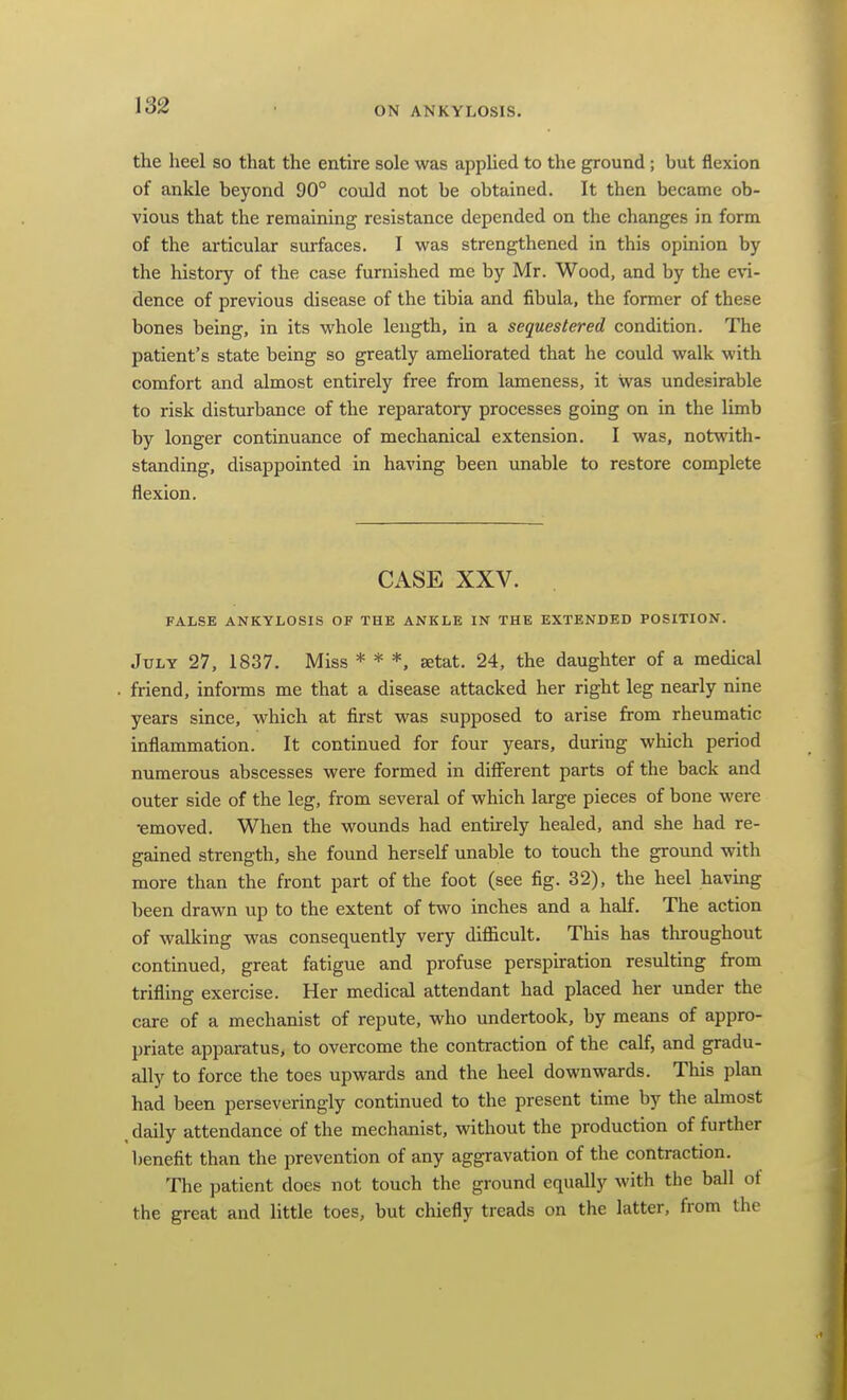 the heel so that the entire sole was applied to the ground; but flexion of ankle beyond 90° could not be obtained. It then became ob- vious that the remaining resistance depended on the changes in form of the articular surfaces. I was strengthened in this opinion by the history of the case furnished me by Mr. Wood, and by the e\'i- dence of previous disease of the tibia and fibula, the former of these bones being, in its whole length, in a sequestered condition. The patient's state being so greatly ameUorated that he could walk with comfort and almost entirely free from lameness, it was undesirable to risk disturbance of the reparatory processes going on in the limb by longer continuance of mechanical extension. I was, notwith- standing, disappointed in having been unable to restore complete flexion. CASE XXV. FALSE ANKYLOSIS OF THE ANKLE IN THE EXTENDED POSITION. July 27, 1837. Miss * * *. setat. 24, the daughter of a medical friend, informs me that a disease attacked her right leg nearly nine years since, which at first was supposed to arise from rheumatic inflammation. It continued for four years, during which period numerous abscesses were formed in different parts of the back and outer side of the leg, from several of which large pieces of bone were •emoved. When the wounds had entirely healed, and she had re- gained strength, she found herself unable to touch the ground with more than the front part of the foot (see fig. 32), the heel having been drawn up to the extent of two inches and a half. The action of walking was consequently very difficult. This has throughout continued, great fatigue and profuse perspiration resulting from trifling exercise. Her medical attendant had placed her under the care of a mechanist of repute, who undertook, by means of appro- priate apparatus, to overcome the contraction of the calf, and gradu- ally to force the toes upwards and the heel downwards. This plan had been perseveringly continued to the present time by the almost daily attendance of the mechanist, vsdthout the production of further benefit than the prevention of any aggravation of the contraction. The patient does not touch the ground equally with the ball of the great and little toes, but chiefly treads on the latter, from the